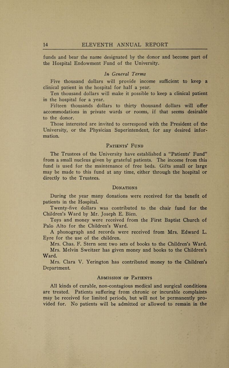 funds and bear the name designated by the donor and become part of the Hospital Endowment Fund of the University. In General Terms Five thousand dollars will provide income sufficient to keep a clinical patient in the hospital for half a year. Ten thousand dollars will make it possible to keep a clinical patient in the hospital for a year. Fifteen thousands dollars to thirty thousand dollars will offer accommodations in private wards or rooms, if that seems desirable to the donor. Those interested are invited to correspond with the President of the University, or the Physician Superintendent, for any desired infor¬ mation. Patients’ Fund The Trustees of the University have established a “Patients’ Fund” from a small nucleus given by grateful patients. The income from this fund is used for the maintenance of free beds. Gifts small or large may be made to this fund at any time, either through the hospital or directly to the Trustees. Donations During the year many donations were received for the benefit of patients in the Hospital. Twenty-five dollars was contributed to the chair fund for the Children’s Ward by Mr. Joseph E. Bien. Toys and money were received from the First Baptist Church of Palo Alto for the Children’s Ward. A phonograph and records were received from Mrs. Edward L. Eyre for the use of the children. Mrs. Chas. F. Stern sent two sets of books to the Children’s Ward. Mrs. Melvin Sweitzer has given money and books to the Children’s Ward. Mrs. Clara V. Yerington has contributed money to the Children’s Department. Admission of Patients All kinds of curable, non-contagious medical and surgical conditions are treated. Patients suffering from chronic or incurable complaints may be received for limited periods, but will not be permanently pro¬ vided for. No patients will be admitted or allowed to remain in the