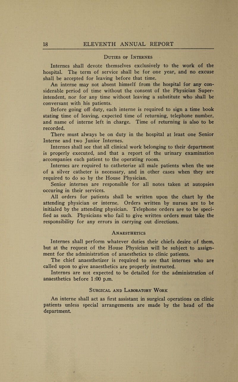 Duties of Internes Internes shall devote themselves exclusively to the work of the hospital. The term of service shall be for one year, and no excuse shall be accepted for leaving before that time. An interne may not absent himself from the hospital for any con¬ siderable period of time without the consent of the Physician Super¬ intendent, nor for any time without leaving a substitute who shall be conversant with his patients. Before going off duty, each interne is required to sign a time book stating time of leaving, expected time of returning, telephone number, and name of interne left in charge. Time of returning is also to be recorded. There must always be on duty in the hospital at least one Senior Interne and two Junior Internes. Internes shall see that all clinical work belonging to their department is properly executed, and that a report of the urinary examination accompanies each patient to the operating room. Internes are required to catheterize all male patients when the use of a silver catheter is necessary, and in other cases when they are required to do so by the House Physician. Senior internes are responsible for all notes taken at autopsies occuring in their services. All orders for patients shall be written upon the chart by the attending physician or interne. Orders written by nurses are to be initialed by the attending physician. Telephone orders are to be speci¬ fied as such. Physicians who fail to give written orders must take the responsibility for any errors in carrying out directions. Anaesthetics Internes shall perform whatever duties their chiefs desire of them, but at the request of the House Physician will be subject to assign¬ ment for the administration of anaesthetics to clinic patients. The chief anaesthetizer is required to see that internes who are called upon to give anaesthetics are properly instructed. Internes are not expected to be detailed for the administration of anaesthetics before 1:00 p.m. Surgical and Laboratory Work An interne shall act as first assistant in surgical operations on clinic patients unless special arrangements are made by the head of the department.