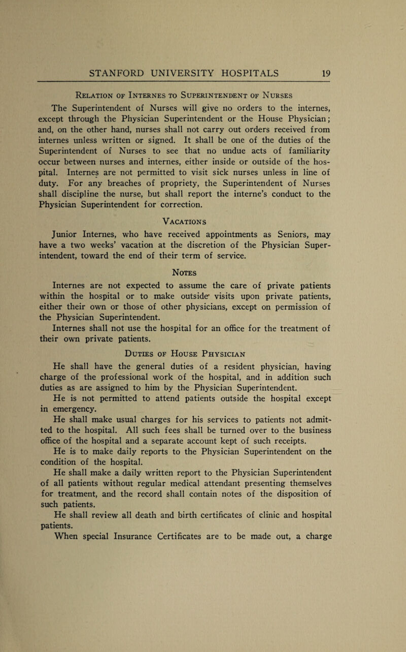 Relation of Internes to Superintendent of Nurses The Superintendent of Nurses will give no orders to the internes, except through the Physician Superintendent or the House Physician; and, on the other hand, nurses shall not carry out orders received from internes unless written or signed. It shall be one of the duties of the Superintendent of Nurses to see that no undue acts of familiarity occur between nurses and internes, either inside or outside of the hos¬ pital. Internes are not permitted to visit sick nurses unless in line of duty. For any breaches of propriety, the Superintendent of Nurses shall discipline the nurse, but shall report the interne’s conduct to the Physician Superintendent for correction. Vacations Junior Internes, who have received appointments as Seniors, may have a two weeks’ vacation at the discretion of the Physician Super¬ intendent, toward the end of their term of service. Notes Internes are not expected to assume the care of private patients within the hospital or to make outside' visits upon private patients, either their own or those of other physicians, except on permission of the Physician Superintendent. Internes shall not use the hospital for an office for the treatment of their own private patients. Duties of House Physician He shall have the general duties of a resident physician, having charge of the professional work of the hospital, and in addition such duties as are assigned to him by the Physician Superintendent. He is not permitted to attend patients outside the hospital except in emergency. He shall make usual charges for his services to patients not admit¬ ted to the hospital. All such fees shall be turned over to the business office of the hospital and a separate account kept of such receipts. He is to make daily reports to the Physician Superintendent on the condition of the hospital. He shall make a daily written report to the Physician Superintendent of all patients without regular medical attendant presenting themselves for treatment, and the record shall contain notes of the disposition of such patients. He shall review all death and birth certificates of clinic and hospital patients. When special Insurance Certificates are to be made out, a charge