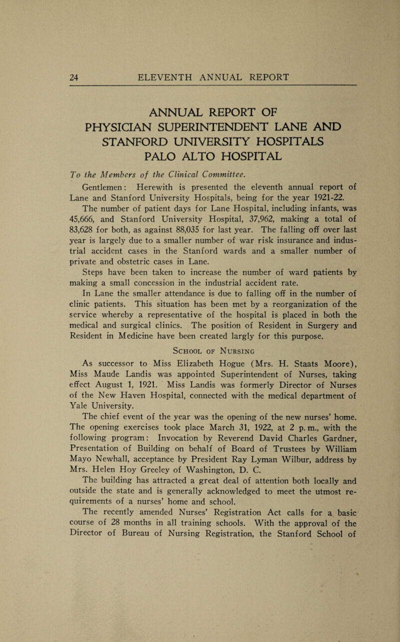 ANNUAL REPORT OF PHYSICIAN SUPERINTENDENT LANE AND STANFORD UNIVERSITY HOSPITALS PALO ALTO HOSPITAL To the Members of the Clinical Committee. Gentlemen: Herewith is presented the eleventh annual report of Lane and Stanford University Hospitals, being for the year 1921-22. The number of patient days for Lane Hospital, including infants, was 45,666, and Stanford University Hospital, 37,962, making a total of 83,628 for both, as against 88,035 for last year. The falling off over last year is largely due to a smaller number of war risk insurance and indus¬ trial accident cases in the Stanford wards and a smaller number of private and obstetric cases in Lane. Steps have been taken to increase the number of ward patients by making a small concession in the industrial accident rate. In Lane the smaller attendance is due to falling off in the number of clinic patients. This situation has been met by a reorganization of the service whereby a representative of the hospital is placed in both the medical and surgical clinics. The position of Resident in Surgery and Resident in Medicine have been created largly for this purpose. School of Nursing As successor to Miss Elizabeth Hogue (Mrs. H. Staats Moore), Miss Maude Landis was appointed Superintendent of Nurses, taking effect August 1, 1921. Miss Landis was formerly Director of Nurses of the New Haven Hospital, connected with the medical department of Yale University. The chief event of the year was the opening of the new nurses’ home. The opening exercises took place March 31, 1922, at 2 p. m., with the following program: Invocation by Reverend David Charles Gardner, Presentation of Building on behalf of Board of Trustees by William Mayo Newhall, acceptance by President Ray Lyman Wilbur, address by Mrs. Helen Hoy Greeley of Washington, D. C. The building has attracted a great deal of attention both locally and outside the state and is generally acknowledged to meet the utmost re¬ quirements of a nurses’ home and school. The recently amended Nurses’ Registration Act calls for a basic course of 28 months in all training schools. With the approval of the Director of Bureau of Nursing Registration, the Stanford School of