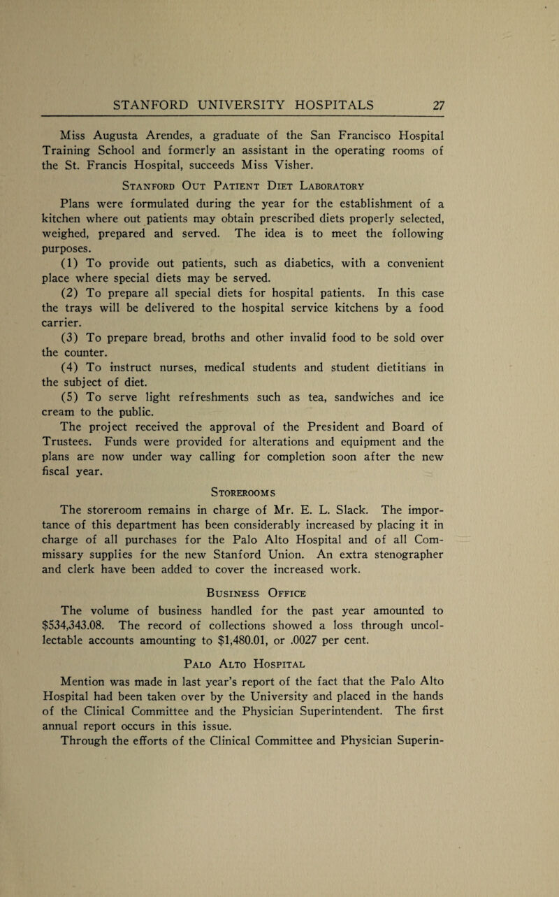 Miss Augusta Arendes, a graduate of the San Francisco Hospital Training School and formerly an assistant in the operating rooms of the St. Francis Hospital, succeeds Miss Visher. Stanford Out Patient Diet Laboratory Plans were formulated during the year for the establishment of a kitchen where out patients may obtain prescribed diets properly selected, weighed, prepared and served. The idea is to meet the following purposes. (1) To provide out patients, such as diabetics, with a convenient place where special diets may be served. (2) To prepare all special diets for hospital patients. In this case the trays will be delivered to the hospital service kitchens by a food carrier. (3) To prepare bread, broths and other invalid food to be sold over the counter. (4) To instruct nurses, medical students and student dietitians in the subject of diet. (5) To serve light refreshments such as tea, sandwiches and ice cream to the public. The project received the approval of the President and Board of Trustees. Funds were provided for alterations and equipment and the plans are now under way calling for completion soon after the new fiscal year. Storerooms The storeroom remains in charge of Mr. E. L. Slack. The impor¬ tance of this department has been considerably increased by placing it in charge of all purchases for the Palo Alto Hospital and of all Com¬ missary supplies for the new Stanford Union. An extra stenographer and clerk have been added to cover the increased work. Business Office The volume of business handled for the past year amounted to $534,343,08. The record of collections showed a loss through uncol¬ lectable accounts amounting to $1,480.01, or ,0027 per cent. Palo Alto Hospital Mention was made in last year’s report of the fact that the Palo Alto Hospital had been taken over by the University and placed in the hands of the Clinical Committee and the Physician Superintendent, The first annual report occurs in this issue. Through the efforts of the Clinical Committee and Physician Superin-