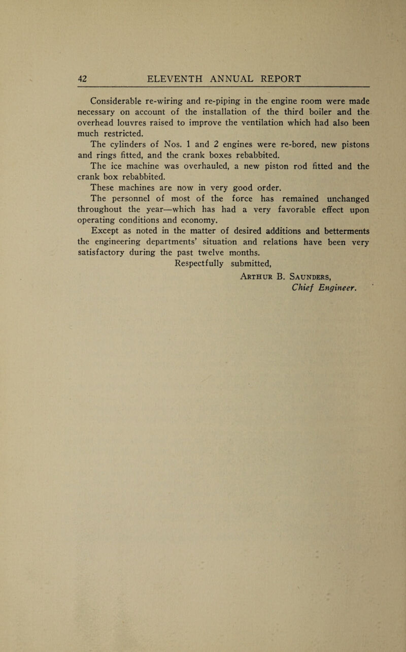 Considerable re-wiring and re-piping in the engine room were made necessary on account of the installation of the third boiler and the overhead louvres raised to improve the ventilation which had also been much restricted. The cylinders of Nos. 1 and 2 engines were re-bored, new pistons and rings fitted, and the crank boxes rebabbited. The ice machine was overhauled, a new piston rod fitted and the crank box rebabbited. These machines are now in very good order. The personnel of most of the force has remained unchanged throughout the year—which has had a very favorable effect upon operating conditions and economy. Except as noted in the matter of desired additions and betterments the engineering departments’ situation and relations have been very satisfactory during the past twelve months. Respectfully submitted, Arthur B. Saunders, Chief Engineer.