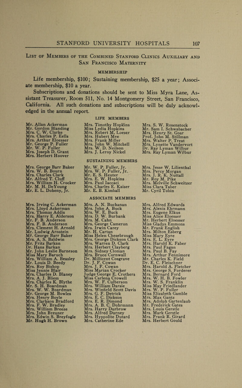 List of Members of the Combined Stanford Clinics Auxiliary and San Francisco Maternity MEMBERSHIP Life membership, $100; Sustaining membership, $25 a year; Associ¬ ate membership, $10 a year. Subscriptions and donations should be sent to Miss Myra Lane, As¬ sistant Treasurer, Room 511, No. 14 Montgomery Street, San Francisco, California. All such donations and subscriptions will be duly acknowl¬ edged in the annual report. Mr. Allan Ackerman Mr, Gordon Blanding Mrs. C. W. Clarke Mrs. Charles P. Eells Mrs. Arthur Eloesser Mr. George P. Fuller Mr. W. P. Fuller Mrs. Joseph D. Grant Mrs. Herbert Hoover Mrs. George Barr Baker Mrs. W. B. Bourn Mrs. Charles Clark Mr. Alfred T. Cluff Mrs. William H. Crocker Mr. M. H. DeYoung Mr. E. L. Doheny, Jr. Mrs. Irving C. Ackerman Mrs. Lloyd Ackerman Mrs. Thomas Addis Mrs. Harry E. Alderson Mr. F. B. Anderson Mrs. F. B. Anderson Mrs. Clement H. Arnold Mr. Ludwig Arnstein Mr. George Barr Baker Mrs. A. S. Baldwin Mr. Fritz Barkan Dr. Hans Barkan Mr. John Leslie Barneson Miss Mary Baruch Mrs. William A. Beasley Mr. Louis D. Beedy Mrs. Roy Bishop Miss Jennie Blair Mrs. Charles D. Blaney Mrs. A. J. Bliem Mrs. Charles K. Blythe Mr. S. H. Boardman Mrs. W. W. Boardman Mr. George M. Bowles Mrs. Henry Boyle Mrs. Clarkson Bradford Mrs. F. W. Bradley Mrs. William Breeze Mrs. Jphn Breuner Mrs. Edwin S. Breyfogle Mr. Hugh H. Brown LIFE MEMBERS Mrs. Timothy Hopkins Miss Lydia Hopkins Mrs. Robert M. Loeser Mrs. Hubert Mee Mrs. Frank Miller Mrs. John W. Mitchell Mrs. W. D. Neilson Mrs. J. Leroy Nickel SUSTAINING MEMBERS Mr. W. P. Fuller, Jr. Mrs. W. P. Fuller, Jr. Mr. E. S. Heuter Mrs. E. W. Hopkins Mrs. Paul laccaci Mrs. Charles E. Kaiser Mr. E. B. Kimball ASSOCIATE MEMBERS Mrs. A. N. Buchanan Mrs. John A. Buck Mrs. W. E. Buck Mrs. D. W. Burbank Mrs. M. Cahn Mrs. George Cameron Mrs. Irwin Carey Mr. H. Cartan Miss Helen Chesebrough Mrs. George Dickson Clark Mrs. Warren D. Clark Mrs. Herbert Clayberg Mrs. Sidney Cloman Mrs. Bruce Cornwall Dr. Millicent Cosgrave Dr. J. F. Cowan Mrs. J. F. Cowan Miss Marian Crocker Judge George E. Crothers Miss Carlena Crowell Mrs. W. F. Culberson Mrs. William Darsie Mrs. Winfield Scott Davis Mrs. G. F. Detrick Mrs. E. C. Dickson Mrs. E. R. Dimond Mrs. A. B. C. Dohrmann Mrs. Harry Durbrow Mrs. Alfred Durney Mrs. Hyppolite Dutard Mrs. Catherine Ede Mrs. S. W. Rosenstock Mr. Sam I. Schwabacher Mrs. Henry St. Goar Prof. John M. Stillman Mrs. Walter P. Treat Mrs. Lynette Vandervort Dr. Ray Lyman Wilbur Mrs. Ray Lyman Wilbur Mrs. Jesse W. Lilienthal Mrs. Percy Morgan Mrs. J. R. K. Nuttall Mr. Roy M. Pike Mrs. Melville Schweitzer Miss Clara Taber Mr. Cyril Tobin Mrs. Alfred Edwards Mrs. Alexis Ehrmann Mrs. Eugene Elkus Miss Alice Eloesser Mr. Herbert Eloesser Miss Gladys Emmons Mr. Frank English Mrs. Milton Esberg Miss Mary Eyre Mrs. E. L. Eyre Mrs. Harold K. Faber Mrs. Paul Fagan Mrs. Paul B. Fay Mrs. Arthur Fennimore Mr. Charles K. Field Dr. E. C. Fleischner Mrs. Harold A. Fletcher Mrs. George S. Forderer Mrs. Bernard Ford Mrs. W. H. B. Fowler Mrs. W. S. Franklin Miss May Friedlander Mrs. W. P. Fuller Miss Elizabeth Gamble Mrs. Max Gantz Mrs. Adolph Gartenlaub Mr. Frederick Gates Mrs. Louis Gerstle Mrs. Mark Gerstle Mrs. Frank R. Girard Mrs. Herbert Gould
