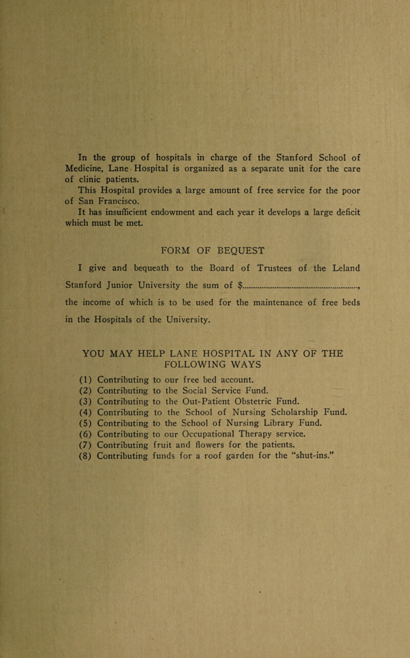In the group of hospitals in charge of the Stanford School of Medicine, Lane Hospital is organized as a separate unit for the care of clinic patients. This Hospital provides a large amount of free service for the poor of San Francisco. It has insufficient endowment and each year it develops a large deficit which must be met. FORM OF BEQUEST I give and bequeath to the Board of Trustees of the Leland Stanford Junior University the sum of $., the income of which is to be used for the maintenance of free beds in the Hospitals of the University. YOU MAY HELP LANE HOSPITAL IN ANY OF THE FOLLOWING WAYS (1) Contributing to our free bed account. (2) Contributing to the Social Service Fund. (3) Contributing to the Out-Patient Obstetric Fund. (4) Contributing to the School of Nursing Scholarship Fund. (5) Contributing to the School of Nursing Library Fund. (6) Contributing to our Occupational Therapy service. (7) Contributing fruit and flowers for the patients. (8) Contributing funds for a roof garden for the “shut-ins.”