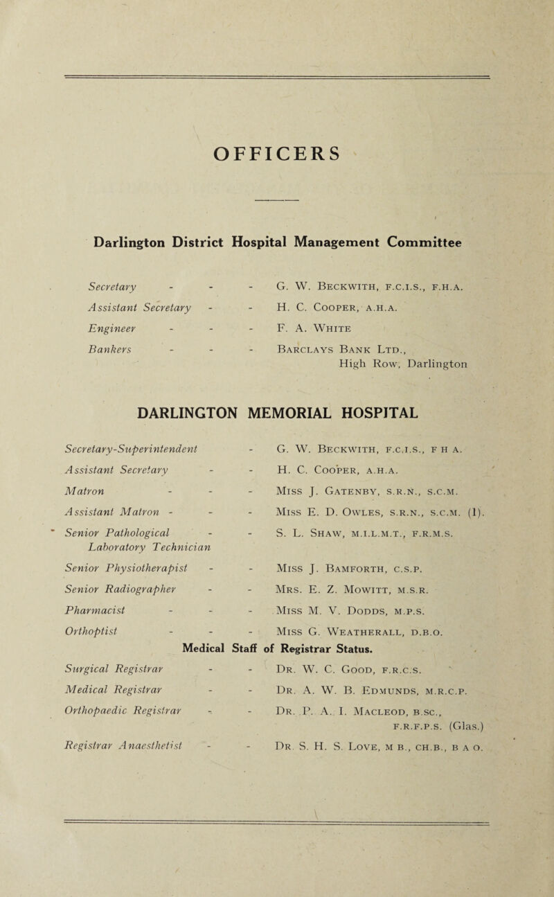 OFFICERS I Darlington District Hospital Management Committee Secretary Assistant Secretary Engineer Bankers G. W. Beckwith, f.c.i.s., f.h.a. H. C. Cooper, a.h.a. F. A. White Barclays Bank Ltd., High Row, Darlington DARLINGTON MEMORIAL HOSPITAL Secretary-Superintendent Assistant Secretary Matron - Assistant Matron - Senior Pathological Laboratory Technician Senior Physiotherapist Senior Radiographer Pharmacist - Orthoptist - Medical Staff Surgical Registrar Medical Registrar Orthopaedic Registrar G. W. Beckwith, f.c.i.s., f h a. H. C. Cooper, a.h.a. Miss J. Gatenby, s.r.n., s.c.m. Miss E. D. Owles, s.r.n., s.c.m. (1). S. L. Shaw, m.i.l.m.t., f.r.m.s. Miss J. Bamforth, c.s.p. Mrs. E. Z. Mowitt, m.s.r. .Miss M. V. Dodds, m.p.s. Miss G. Weatherall, d.b.o. of Registrar Status. Dr. W. C. Good, f.r.c.s. Dr. A. W. B. Edmunds, m.r.c.p. Dr. P. A. I. Macleod, b.sc., f.r.f.p.s. (Glas.) Dr S. H. S. Love, m b., ch.b., b a o. Registrar Anaesthetist