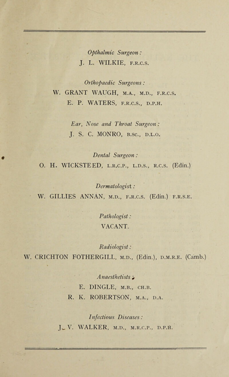 Opthalmic Surgeon: J. L. WILKIE, f.r.c.s. Orthopaedic Surgeons: W. GRANT WAUGH, m.a., m.d., f.r.c.s. E. P. WATERS, f.r.c.s., d.p.h. Ear, Nose and Throat Surgeon: J. S. C. MONRO, b.sc., d.l.o. Dental Surgeon: O. H. WICKSTEED, l.r.c.p., l.d.s., r.c.s. (Edin.) Dermatologist: W. GILLIES ANNAN, m.d., f.r.c.s. (Edin.) f.r.s.e. Pathologist: VACANT. Radiologist: W. CRICHTON FOTHERGILL, m.d., (Edin.), d.m.r.e. (Camb.) Anaesthetists * E. DINGLE, m.b., ch.b. R. K. ROBERTSON, m.a., d.a. Infectious Diseases: Jw V. WALKER, m.d., m.r.c.p., d.p.h.