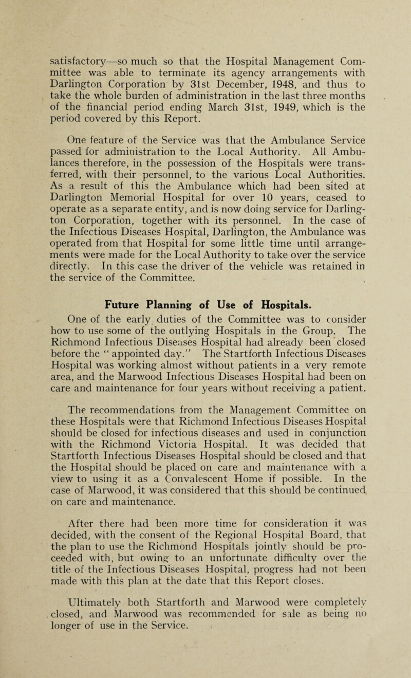 satisfactory—so much so that the Hospital Management Com¬ mittee was able to terminate its agency arrangements with Darlington Corporation by 31st December, 1948, and thus to take the whole burden of administration in the last three months of the financial period ending March 31st, 1949, which is the period covered by this Report. One feature of the Service was that the Ambulance Service passed for administration to the Local Authority. All Ambu¬ lances therefore, in the possession of the Hospitals were trans¬ ferred, with their personnel, to the various Local Authorities. As a result of this the Ambulance which had been sited at Darlington Memorial Hospital for over 10 years, ceased to operate as a separate entity, and is now doing service for Darling¬ ton Corporation, together with its personnel. In the case of the Infectious Diseases Hospital, Darlington, the Ambulance was operated from that Hospital for some little time until arrange¬ ments were made for the Local Authority to take over the service directly. In this case the driver of the vehicle was retained in the service of the Committee. Future Planning of Use of Hospitals. One of the early duties of the Committee was to consider how to use some of the outlying Hospitals in the Group. The Richmond Infectious Diseases Hospital had already been closed before the “ appointed day.” The Startforth Infectious Diseases Hospital was working almost without patients in a very remote area, and the Marwood Infectious Diseases Hospital had been on care and maintenance for four years without receiving a patient. The recommendations from the Management Committee on these Hospitals were that Richmond Infectious Diseases Hospital should be closed for infectious diseases and used in conjunction with the Richmond Victoria Hospital. It was decided that Startforth Infectious Diseases Hospital should be closed and that the Hospital should be placed on care and maintenance with a view to using it as a Convalescent Home if possible. In the case of Marwood, it was considered that this should be continued on care and maintenance. After there had been more time for consideration it was decided, with the consent of the Regional Hospital Board, that the plan to use the Richmond Hospitals jointly should be pro¬ ceeded with, but owing to an unfortunate difficulty over the title of the Infectious Diseases Hospital, progress had not been made with this plan at the date that this Report closes. Ultimately both Startforth and Marwood were completely closed, and Marwood was recommended for sale as being no longer of use in the Service.