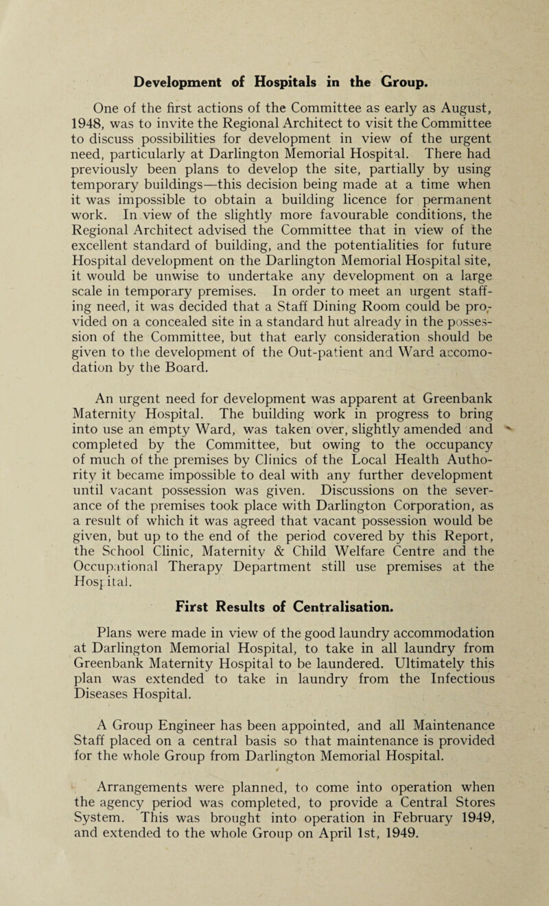 One of the first actions of the Committee as early as August, 1948, was to invite the Regional Architect to visit the Committee to discuss possibilities for development in view of the urgent need, particularly at Darlington Memorial Hospital. There had previously been plans to develop the site, partially by using temporary buildings—this decision being made at a time when it was impossible to obtain a building licence for permanent work. In view of the slightly more favourable conditions, the Regional Architect advised the Committee that in view of the excellent standard of building, and the potentialities for future Hospital development on the Darlington Memorial Hospital site, it would be unwise to undertake any development on a large scale in temporary premises. In order to meet an urgent staff¬ ing need, it was decided that a Staff Dining Room could be pro¬ vided on a concealed site in a standard hut already in the posses¬ sion of the Committee, but that early consideration should be given to the development of the Out-patient and Ward accomo¬ dation by the Board. An urgent need for development was apparent at Greenbank Maternity Hospital. The building work in progress to bring into use an empty Ward, was taken over, slightly amended and completed by the Committee, but owing to the occupancy of much of the premises by Clinics of the Local Health Autho¬ rity it became impossible to deal with any further development until vacant possession was given. Discussions on the sever¬ ance of the premises took place with Darlington Corporation, as a result of which it was agreed that vacant possession would be given, but up to the end of the period covered by this Report, the School Clinic, Maternity & Child Welfare Centre and the Occupational Therapy Department still use premises at the Hospital. First Results of Centralisation. Plans were made in view of the good laundry accommodation at Darlington Memorial Hospital, to take in all laundry from Greenbank Maternity Hospital to be laundered. Ultimately this plan was extended to take in laundry from the Infectious Diseases Hospital. A Group Engineer has been appointed, and all Maintenance Staff placed on a central basis so that maintenance is provided for the whole Group from Darlington Memorial Hospital. Arrangements were planned, to come into operation when the agency period was completed, to provide a Central Stores System. This was brought into operation in February 1949, and extended to the whole Group on April 1st, 1949.