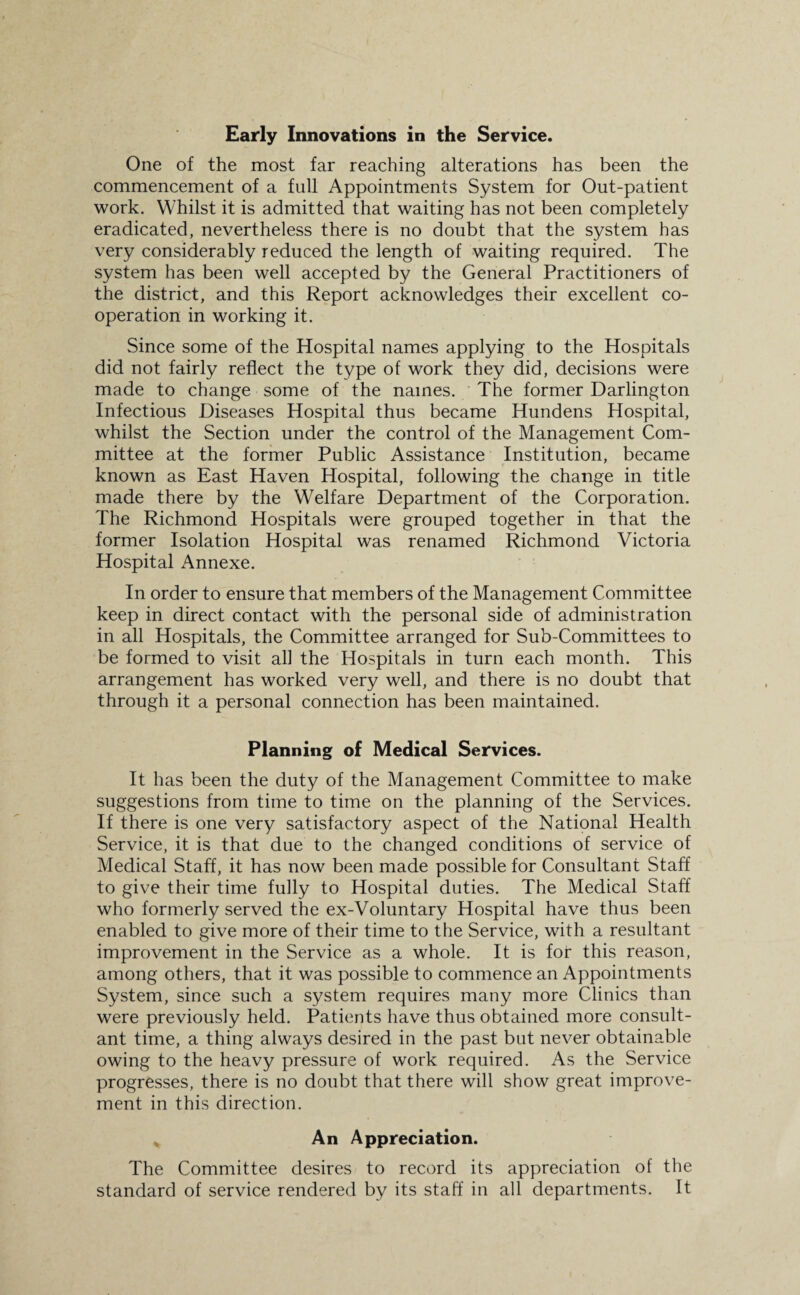 One of the most far reaching alterations has been the commencement of a full Appointments System for Out-patient work. Whilst it is admitted that waiting has not been completely eradicated, nevertheless there is no doubt that the system has very considerably reduced the length of waiting required. The system has been well accepted by the General Practitioners of the district, and this Report acknowledges their excellent co¬ operation in working it. Since some of the Hospital names applying to the Hospitals did not fairly reflect the type of work they did, decisions were made to change some of the names. The former Darlington Infectious Diseases Hospital thus became Hundens Hospital, whilst the Section under the control of the Management Com¬ mittee at the former Public Assistance Institution, became known as East Haven Hospital, following the change in title made there by the Welfare Department of the Corporation. The Richmond Hospitals were grouped together in that the former Isolation Hospital was renamed Richmond Victoria Hospital Annexe. In order to ensure that members of the Management Committee keep in direct contact with the personal side of administration in all Hospitals, the Committee arranged for Sub-Committees to be formed to visit all the Hospitals in turn each month. This arrangement has worked very well, and there is no doubt that through it a personal connection has been maintained. Planning of Medical Services. It has been the duty of the Management Committee to make suggestions from time to time on the planning of the Services. If there is one very satisfactory aspect of the National Health Service, it is that due to the changed conditions of service of Medical Staff, it has now been made possible for Consultant Staff to give their time fully to Hospital duties. The Medical Staff who formerly served the ex-Voluntary Hospital have thus been enabled to give more of their time to the Service, with a resultant improvement in the Service as a whole. It is for this reason, among others, that it was possible to commence an Appointments System, since such a system requires many more Clinics than were previously held. Patients have thus obtained more consult¬ ant time, a thing always desired in the past but never obtainable owing to the heavy pressure of work required. As the Service progresses, there is no doubt that there will show great improve¬ ment in this direction. An Appreciation. The Committee desires to record its appreciation of the standard of service rendered by its staff in all departments. It