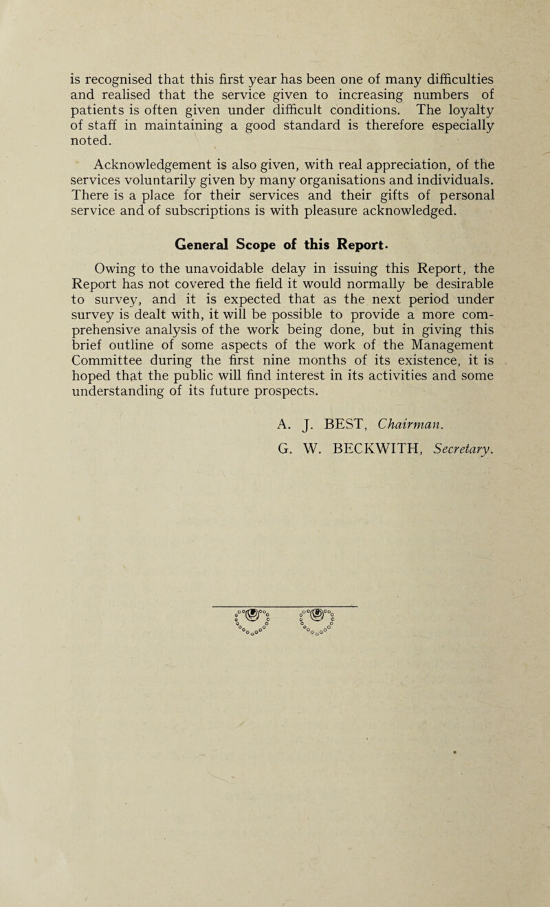 is recognised that this first year has been one of many difficulties and realised that the service given to increasing numbers of patients is often given under difficult conditions. The loyalty of staff in maintaining a good standard is therefore especially noted. Acknowledgement is also given, with real appreciation, of the services voluntarily given by many organisations and individuals. There is a place for their services and their gifts of personal service and of subscriptions is with pleasure acknowledged. General Scope of this Report. Owing to the unavoidable delay in issuing this Report, the Report has not covered the field it would normally be desirable to survey, and it is expected that as the next period under survey is dealt with, it will be possible to provide a more com¬ prehensive analysis of the work being done, but in giving this brief outline of some aspects of the work of the Management Committee during the first nine months of its existence, it is hoped that the public will find interest in its activities and some understanding of its future prospects. A. J. BEST, Chairman. G. W. BECKWITH, Secretary.