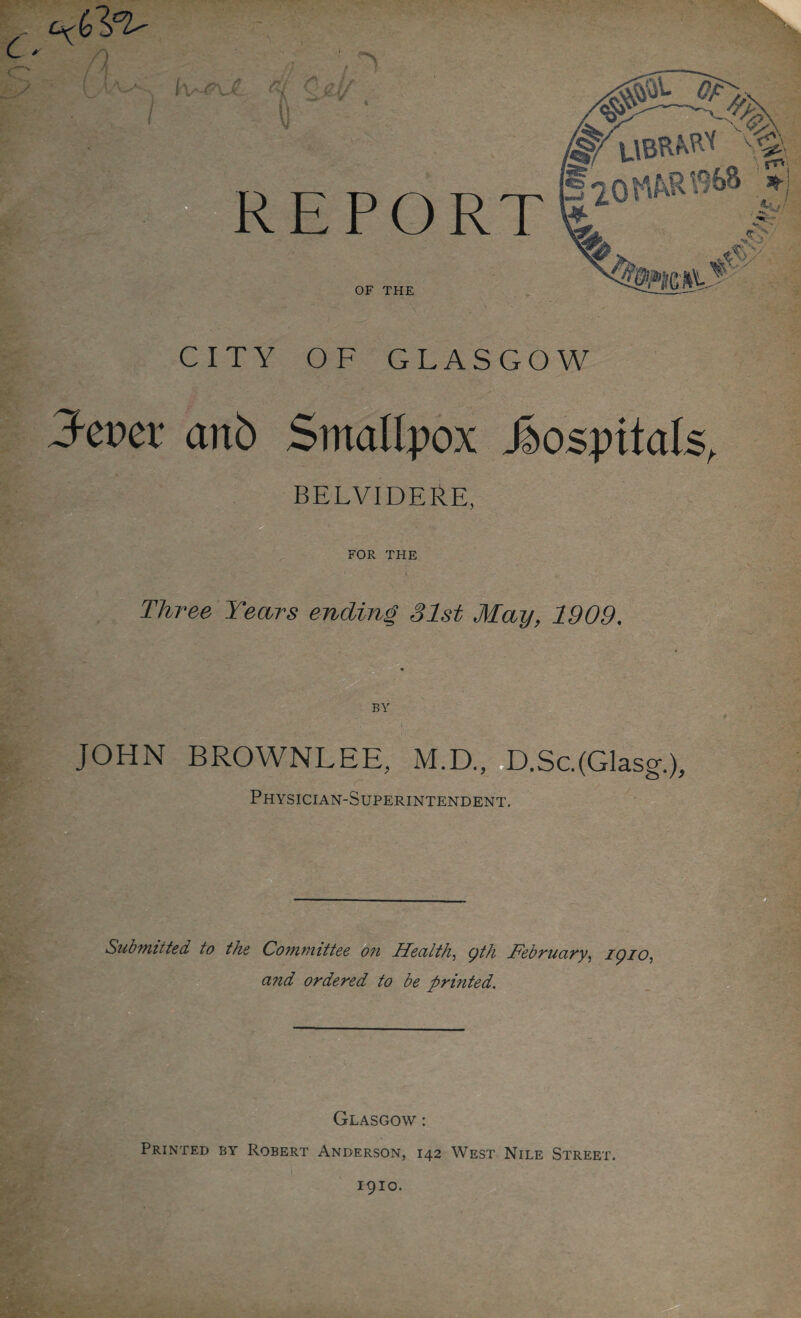 C ^ - rs I Ivs\j£ it vj EPORT OF THE CITY OF GLASGOW Jcvcx anb Smallpox hospitals BELVIDERE, FOR THE Three Years ending 31st May, 1909. BY JOHN BROWNLEE, M.D., D.Sc.(Glasg.), Physician-Superintendent. Submitted to the Committee on Health, gth February, iqio. and ordered to be printed. Glasgow : Printed by Robert Anderson, 142 West Nile Street. 1910.