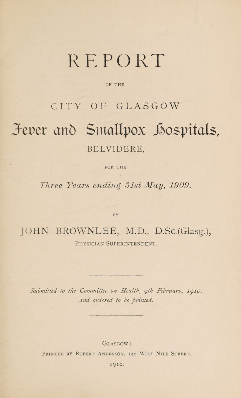 REPORT OF THE CITY OF GLASGOW 3-epet anb Smallpox hospitals, BELVIDERE, FOR THE Three Years ending 31st May, 1909. JOHN BROWNLEE, M.D., D.Sc.(Glasg.), Physician-Superintendent. Submitted to the Committee on Health, gth February, igio, and ordered to be printed. Glasgow : Printed by Robert Anderson, 142 West Nile Street. 1910.