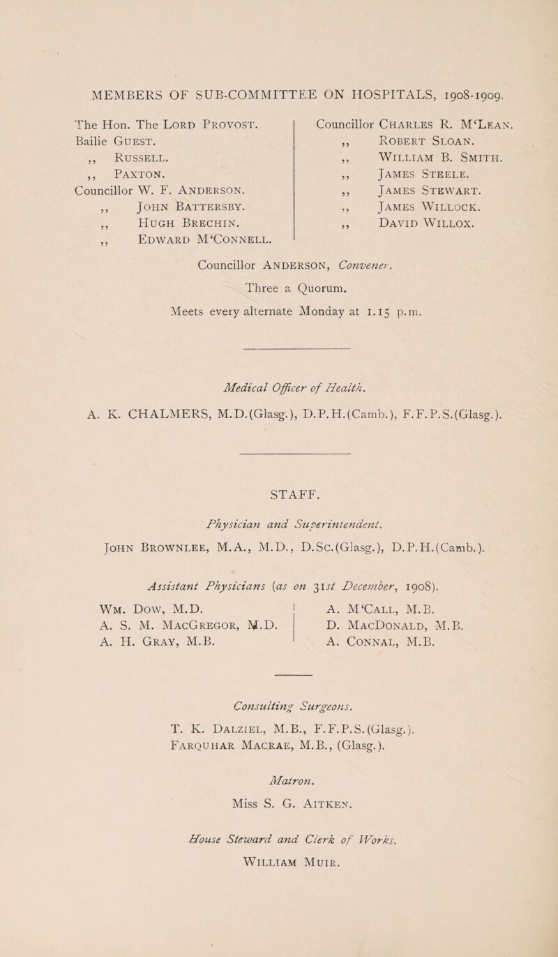 MEMBERS OF SUB-COMMITTEE ON HOSPITALS, 1908-1909. The Hon. The Lord Provost. Bailie Guest. ,, Russell. ,, Paxton. Councillor W. F. Anderson. ,, John Battersby. ,, Hugh Brechin. ,, Edward M£Connell. Councillor Charles R. McLean. ,, Robert Sloan. ,, William B. Smith. ,, James Steele. ,, James Stewart. ,, James Willock. ,, David Willox. Councillor Anderson, Convener. Three a Quorum. Meets every alternate Monday at 1.15 p.m. Medical Officer of Health. A. K. CHALMERS, M.D.(Glasg.), D.P.H.(Camb.), F.F. P.S.(Glasg.). STAFF. Physician and Superintendent. John Brownlee, M.A., M.D., D.Sc.(Glasg.), D.P.H.(Camb.). Assistant Physicians (as on 31st December, 1908). Wm. Dow, M.D. j A. M‘Call, M.B. A. S. M. MacGregor, M.D. D. MacDonald, M.B. A. H. Gray, M.B. ' A. Connal, M.B. Consulting Surgeons. T. K. Dalziel, M.B., F.F.P.S. (Glasg.). Farquhar Macrae, M.B., (Glasg.). Mair07i. Miss S. G. Aitken. House Steward and Clerk of Works. William Muir.