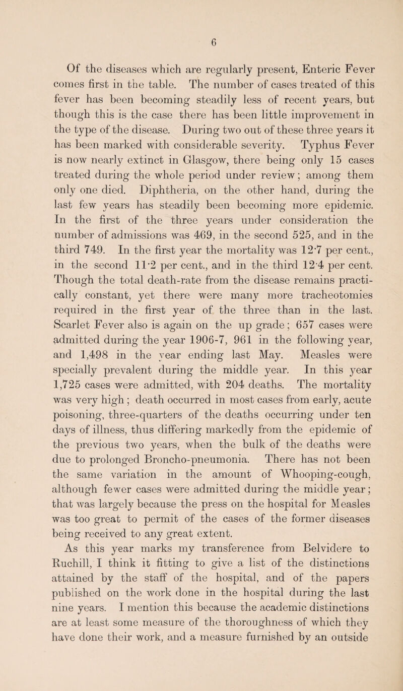 Of the diseases which are regularly present, Enteric Fever comes first in the table. The number of cases treated of this fever has been becoming steadily less of recent years, but though this is the case there has been little improvement in the type of the disease. During two out of these three years it has been marked with considerable severity. Typhus Fever is now nearly extinct in Glasgow, there being only 15 cases treated during the whole period under review; among them only one died. Diphtheria, on the other hand, during the last few years has steadily been becoming more epidemic. In the first of the three years under consideration the number of admissions was 469, in the second 525, and in the third 749. In the first year the mortality was 127 per cent., in the second 11 ”2 per cent., and in the third 12 4 per cent. Though the total death-rate from the disease remains practi¬ cally constant, yet there were many more tracheotomies required in the first year of the three than in the last. Scarlet Fever also is again on the up grade; 657 cases were admitted during the year 1906-7, 961 in the following year, and 1,498 in the year ending last May. Measles were specially prevalent during the middle year. In this year 1,725 cases were admitted, with 204 deaths. The mortality was very high ; death occurred in most cases from early, acute poisoning, three-quarters of the deaths occurring under ten days of illness, thus differing markedly from the epidemic of the previous two years, when the bulk of the deaths were due to prolonged Broncho-pneumonia. There has not been the same variation in the amount of Whooping-cough, although fewer cases were admitted during the middle year; that was largely because the press on the hospital for Measles was too great to permit of the cases of the former diseases being received to any great extent. As this year marks my transference from Belvidere to Buchill, I think it fitting to give a list of the distinctions attained by the staff of the hospital, and of the papers published on the work done in the hospital during the last nine years. I mention this because the academic distinctions are at least some measure of the thoroughness of which they have done their work, and a measure furnished by an outside
