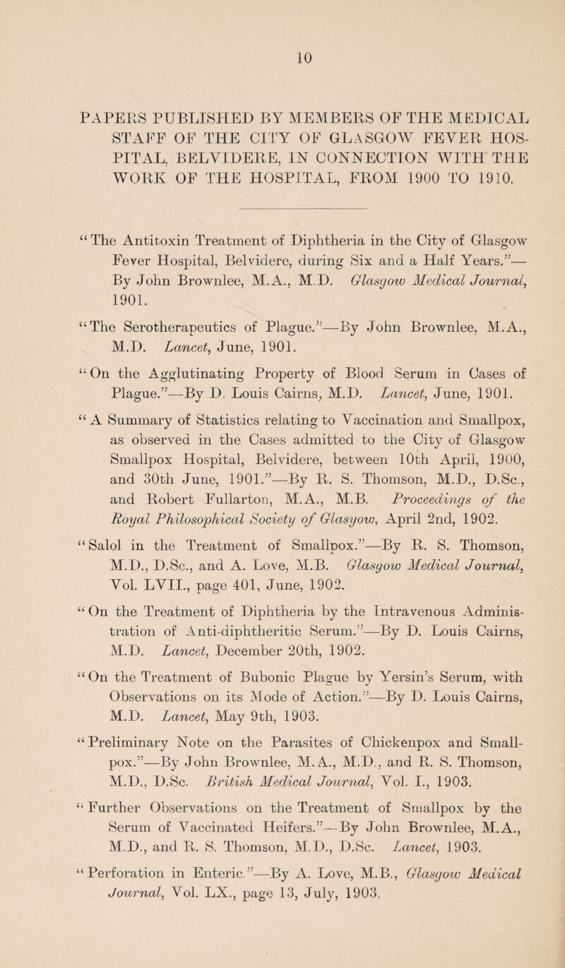 PAPERS PUBLISHED BY MEMBERS OF THE MEDICAL STAFF OF THE CITY OF GLASGOW FEVER HOS¬ PITAL, BELVIDERE, IN CONNECTION WITH THE WORK OF THE HOSPITAL, FROM 1900 TO 1910. “ The Antitoxin Treatment of Diphtheria in the City of Glasgow Fever Hospital, Belvidere, during Six and a Half Years.’’— By John Brownlee, M.A., M.D. Glasgow Medical Journal, 1901. “The Serotherapeutics of Plague.”—By John Brownlee, M.A., M.D. Lancet, June, 1901. “ On the Agglutinating Property of Blood Serum in Cases of Plague.”—By D, Louis Cairns, M.D. Lancet, June, 1901. “A Summary of Statistics relating to Vaccination and Smallpox, as observed in the Cases admitted to the City of Glasgow Smallpox Hospital, Belvidere, between 10th April, 1900, and 30th June, 1901.”—By R. S. Thomson, M.D., D.Sc., and Robert Fullarton, M.A., M.B. Proceedings of the Royal Philosophical Society of Glasgow, April 2nd, 1902. “ Salol in the Treatment of Smallpox.”—By R. S. Thomson, M.D., D.Sc., and A. Love, M.B. Glasgow Medical Journal, Vol. LVII., page 401, June, 1902. “ On the Treatment of Diphtheria by the Intravenous Adminis¬ tration of Anti-diphtheritic Serum.”—By D. Louis Cairns, M.D. Lancet, December 20th, 1902. “On the Treatment of Bubonic Plague bv Yersin’s Serum, with Observations on its Mode of Action.”—By D. Louis Cairns, M.D. Lancet, May 9th, 1903. “ Preliminary Note on the Parasites of Chickenpox and Small¬ pox.”—By John Brownlee, M. A., M.D., and R. S. Thomson, M.D., D.Sc. British Medical Journal, Vol. I., 1903. “ Further Observations on the Treatment of Smallpox by the Serum of Vaccinated Heifers.”—By John Brownlee, M.A., M.D., and R. S. Thomson, M.D., D.Sc. Lancet, 1903. “Perforation in Enteric.”—By A. Love, M.B., Glasgow Medical Journal, Vol. LX., page 13, July, 1903.