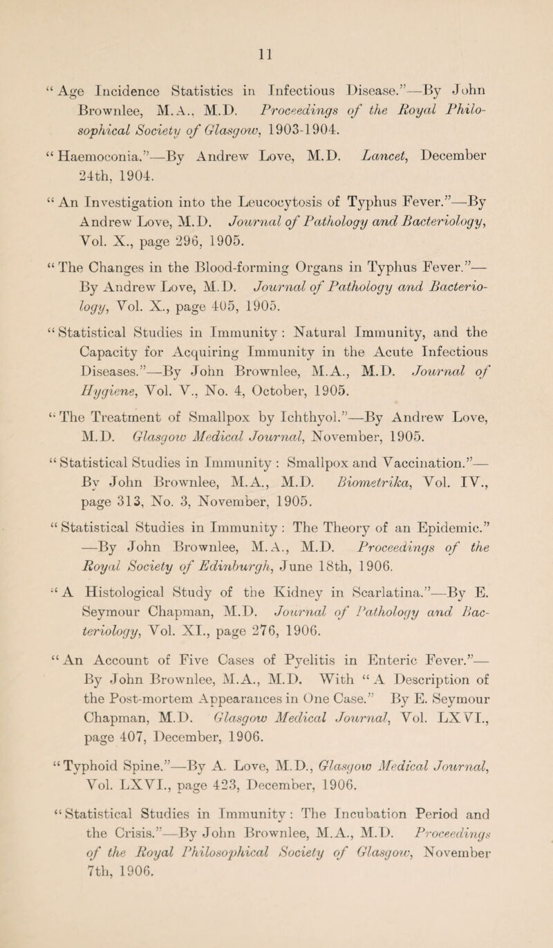 “Age Incidence Statistics in Infectious Disease.”—By John Brownlee, M.A., M.D. Proceedings of the Royal Philo¬ sophical Society of Glasgow, 1903-1904. “ Haemoconia.”—By Andrew Love, M.D. Lancet, December 24th, 1904. “An Investigation into the Leucocytosis of Typhus Fever.”—By Andrew Love, M.D. Journal of Pathology and Bacteriology, Vol. X., page 296, 1905. “The Changes in the Blood-forming Organs in Typhus Fever.”— By Andrew Love, M. D. Journal of Pathology and Bacterio¬ logy, Vol. X., page 405, 1905. “Statistical Studies in Immunity: Natural Immunity, and the Capacity for Acquiring Immunity in the Acute Infectious Diseases.”—By John Brownlee, M.A., M.D. Journal of Hygiene, Yol. Y., No. 4, October, 1905. “ The Treatment of Smallpox by Ichthyol.”—By Andrew Love, M.D. Glasgow Medical Journal, November, 1905. “ Statistical Studies in Immunity : Smallpox and Vaccination.”— By John Brownlee, M.A., M.D. Biometrika, Yol. IV., page 313, No. 3, November, 1905. “ Statistical Studies in Immunity : The Theory of an Epidemic.” —By John Brownlee, M.A., M.D. Proceedings of the Royal Society of Edinburgh, June 18th, 1906. “ A Histological Study of the Kidney in Scarlatina.”—B}^ E. Seymour Chapman, M.D. Journal of Pathology and Bac¬ teriology, Yol. XI., page 276, 1906. “An Account of Five Cases of Pyelitis in Enteric Fever.”— By John Brownlee, M.A., M.D. With “A Description of the Post-mortem Appearances in One Case.” By E. Seymour Chapman, M.D. Glasgow Medical Journal, Yol. LX VI., page 407, December, 1906. “Typhoid Spine.”—By A. Love, M.D., Glasgow Medical Journal, Yol. LXVI., page 423, December, 1906. “Statistical Studies in Immunity: The Incubation Period and the Crisis.”—By John Brownlee, M.A., M.D. Proceedings of the Royal Philosophical Society of Glasgow, November 7th, 1906.