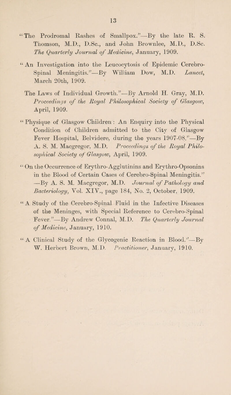 “ The Prodromal Rashes of Smallpox.”—By the late R. S. Thomson, M.D., D.Sc., and John Brownlee, M.D., D.Sc. The Quarterly Journal of Medicine, January, 1909. “ An Investigation into the Leucocytosis of Epidemic Cerebro- Spinal Meningitis.”—By William Dow, M.D. Lancet, March 20th, 1909. The Laws of Individual Growth.”-—By Arnold H. Gray, M.D. Proceedings of the Royal Philosophical Society of Glasgow, April, 1909. “ Physique of Glasgow Children : An Enquiry into the Physical Condition of Children admitted to the Citv of Glasgow Fever Hospital, Belvidere, during the years 1907-08.”—By A. S. M. Macgregor, M.D. Proceedings of the Royal Philo¬ sophical Society of Glasgow, April, 1909. On the Occurrence of Erythro- Agglutinins and Erythro-Opsonins in the Blood of Certain Cases of Cerebro-Spinal Meningitis.” —By A. S. M. Macgregor, M.D. Journal of Pathology and Bacteriology, Yol. XIV., page 184, No. 2, October, 1909. “ A Study of the Cerebro-Spinal Fluid in the Infective Diseases of the Meninges, with Special Reference to Cerebro-Spinal Fever.”—By Andrew Connal, M.D. The Quarterly Journal of Medicine, J anuary, 1910. “ A Clinical Study of the Glycogenic Reaction in Blood.”—By W. Herbert Brown, M.D. Practitioner, January, 1910.