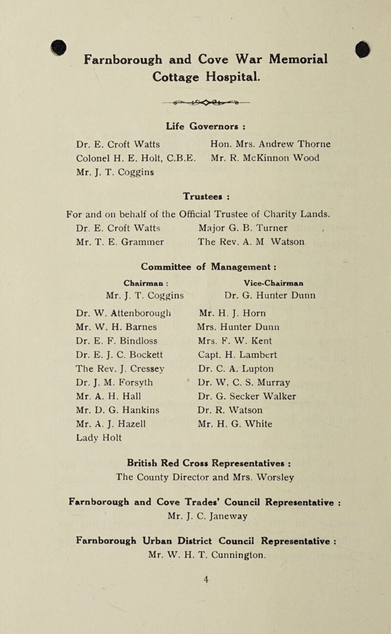 Farnborough and Cove War Memorial Cottage Hospital. Life Governors : Dr. E. Croft Watts Hon. Mrs. Andrew Thorne Colonel H. E. Holt, C.B.E. Mr. R. McKinnon Wood Mr. J. T. Coggins Trustees : For and on behalf of the Official Trustee of Charity Lands. Dr. E. Croft Watts Major G. B. Turner Mr. T. E. Grammer The Rev. A. M Watson Committee of Management: Chairman : Mr. J. T. Coggins Dr. W. Attenborough Mr. W. H. Barnes Dr. E. F. Bindloss Dr. E. J. C. Bockett The Rev. J. Cressey Dr. J. M. Forsyth Mr. A. H. Hall Mr. D. G. Hankins Mr. A. J. Hazell Lady Holt Vice-Chairman Dr. G. Hunter Dunn Mr. H. J. Horn Mrs. Hunter Dunn Mrs. F. W. Kent Capt. H. Lambert Dr. C. A. Lupton Dr. W. C. S. Murray Dr. G. Seeker Walker Dr. R. Watson Mr. H. G. White British Red Cross Representatives : The County Director and Mrs. Worsley Farnborough and Cove Trades’ Council Representative Mr. J. C. Janeway Farnborough Urban District Council Representative Mr. W. H. T. Cunnington.