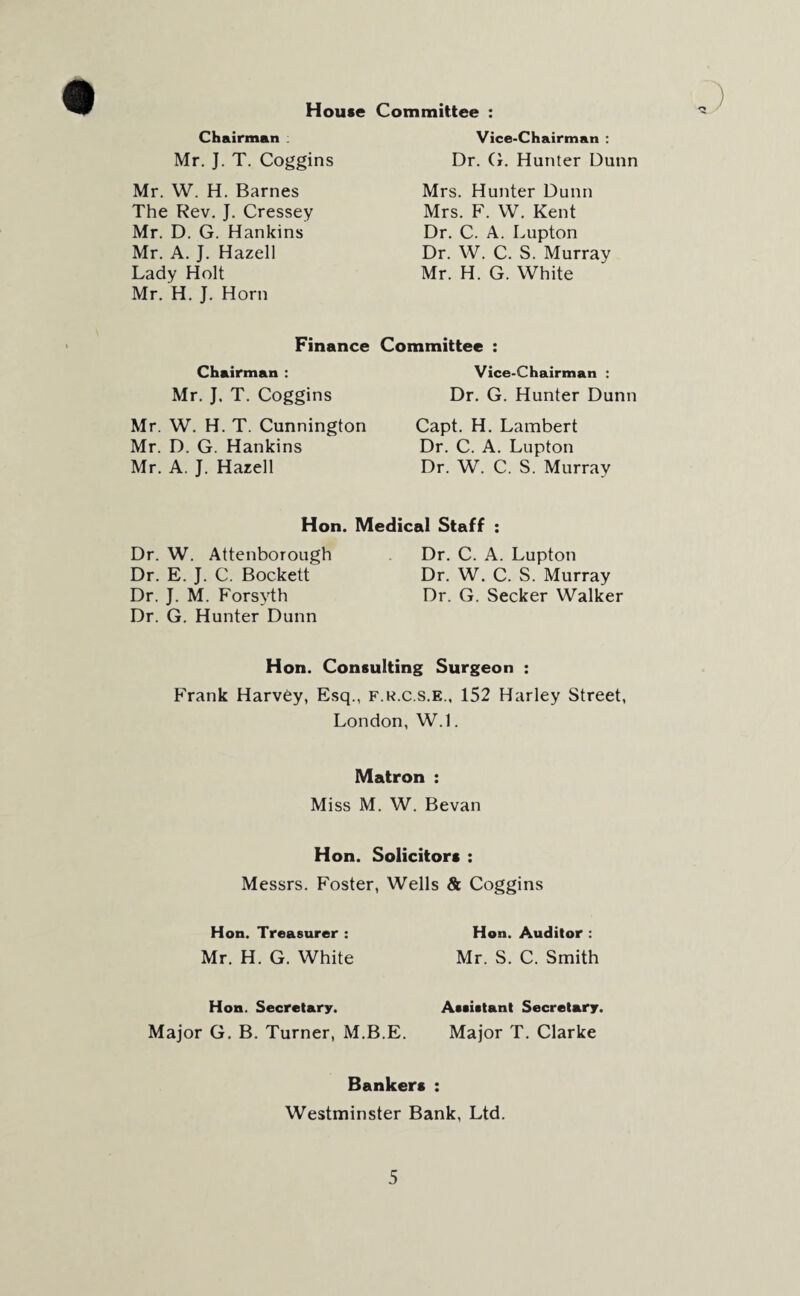 House Chairman Mr. J. T. Coggins Mr. W. H. Barnes The Rev. J. Cressey Mr. D. G. Hankins Mr. A. J. Hazell Lady Holt Mr. H. J. Horn Finance Chairman : Mr. J. T. Coggins Mr. W. H. T. Cunnington Mr. D. G. Hankins Mr. A. J. Hazell Committee : Vice-Chairman : Dr. G. Hunter Dunn Mrs. Hunter Dunn Mrs. F. W. Kent Dr. C. A. Lupton Dr. W. C. S. Murray Mr. H. G. White Committee : Vice-Chairman : Dr. G. Hunter Dunn Capt. H. Lambert Dr. C. A. Lupton Dr. W. C. S. Murray Hon. Medical Staff : Dr. W. Attenborough Dr. E. J. C. Bockett Dr. J. M. Forsyth Dr. G. Hunter Dunn Dr. C. A. Lupton Dr. W. C. S. Murray Dr. G. Seeker Walker Hon. Consulting Surgeon : Frank Harvey, Esq., f.r.c.s.e., 152 Harley Street, London, W.l. Matron : Miss M. W. Bevan Hon. Solicitors : Messrs. Foster, Wells & Coggins Hon. Treasurer : Hon. Auditor : Mr. H. G. White Mr. S. C. Smith Hon. Secretary. Major G. B. Turner, M.B.E. Assistant Secretary. Major T. Clarke Bankers : Westminster Bank, Ltd.