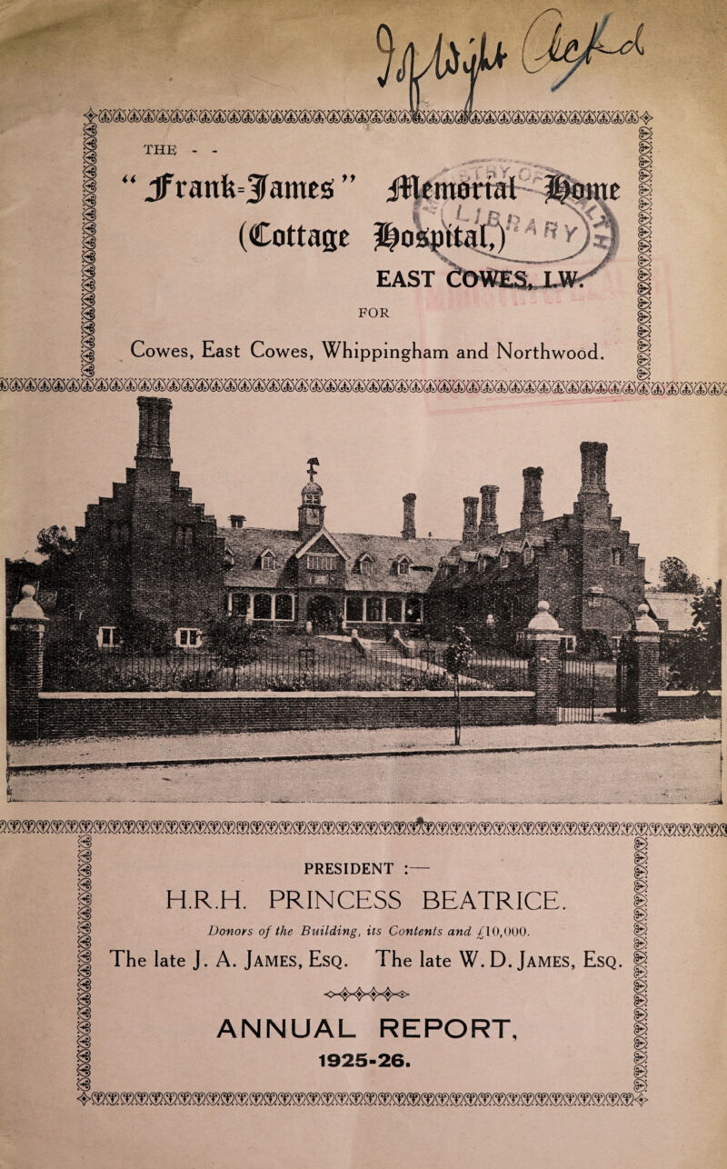 THEO mm “ Jfrank=5 antes ” JHemortal (Cottage hospital,) EAST FOR Cowes, East Cowes, Whippingham and Northwood. H.R.H. PRINCESS BEATRICE. Donors of the Building, its Contents and /TO,000. The late J. A. James, Esq. The late W. D. James, Esq. <4444^ ANNUAL REPORT, 1925-26.