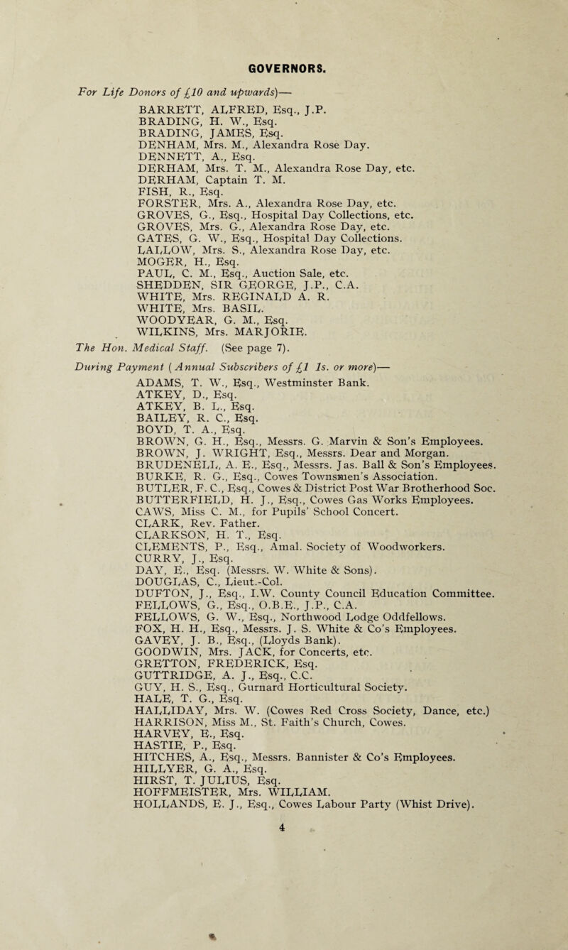 GOVERNORS. For Life Donors of £10 and upwards)— BARRETT, ALFRED, Esq., J.P. BRADING, H. W., Esq. BRADING, JAMES, Esq. DENHAM, Mrs. M., Alexandra Rose Day. DENNETT, A., Esq. DERHAM, Mrs. T. M., Alexandra Rose Day, etc. DERHAM, Captain T. M. FISH, R., Esq. FORSTER, Mrs. A., Alexandra Rose Day, etc. GROVES, G., Esq., Hospital Day Collections, etc. GROVES, Mrs. G., Alexandra Rose Day, etc. GATES, G. W., Esq., Hospital Day Collections. LAI/LOW, Mrs. S., Alexandra Rose Day, etc. MOGE.R, H., Esq. PAUL, C. M., Esq., Auction Sale, etc. SHEDDEN, SIR GEORGE, J.P., C.A. WHITE, Mrs. REGINALD A. R. WHITE, Mrs. BASIL. WOODYEAR, G. M„ Esq. WILKINS, Mrs. MARJORIE. The Hon. Medical Staff. (See page 7). During Payment ( Annual Subscribers of £1 Is. or more)— ADAMS, T. W., Esq., Westminster Bank. ATKEY, D., Esq. ATKEY, B. L., Esq. BAILEY, R. C., Esq. BOYD, T. A., Esq. BROWN, G. H., Esq., Messrs. G. Marvin & Son’s Employees. BROWN, J. WRIGHT, Esq., Messrs. Dear and Morgan. BRUDENELL, A. E., Esq., Messrs. Jas. Ball & Son’s Employees. BURKE, R. G., Esq., Cowes Townsmen’s Association. BUTLER, F. C., Esq., Cowes & District Post War Brotherhood Soc. BUTTERFIELD, H. J., Esq., Cowes Gas Works Employees. CAWS, Miss C. M., for Pupils’ School Concert. CLARK, Rev. Father. CLARKSON, H. T., Esq. CLEMENTS, P., Esq., Amal. Society of Woodworkers. CURRY, J., Esq. DAY, E., Esq. (Messrs. W. White & Sons). DOUGLAS, C., Lieut.-Col. DUFTON, J., Esq., I.W. County Council Education Committee. FELLOWS, G., Esq., O.B.E., J.P., C.A. FELLOWS, G. W., Esq., Northwood Lodge Oddfellows. FOX, H. H., Esq., Messrs. J. S. White & Co’s Employees. GAVEY, J. B., Esq., (Lloyds Bank). GOODWIN, Mrs. JACK, for Concerts, etc. GRETTON, FREDERICK, Esq. GUTTRIDGE, A. J., Esq., C.C. GUY, H. S., Esq., Gurnard Horticultural Society. HALE, T. G., Esq. HALLIDAY, Mrs. W. (Cowes Red Cross Society, Dance, etc.) HARRISON, Miss M., St. Faith’s Church, Cowes. HARVEY, E-, Esq. HASTIE, P., Esq. HITCHES, A., Esq., Messrs. Bannister & Co’s Employees. HILLYER, G. A., Esq. HIRST, T. JULIUS, Esq. HOFFMEISTER, Mrs. WILLIAM. HOLLANDS, E. J., Esq., Cowes Labour Party (Whist Drive). *