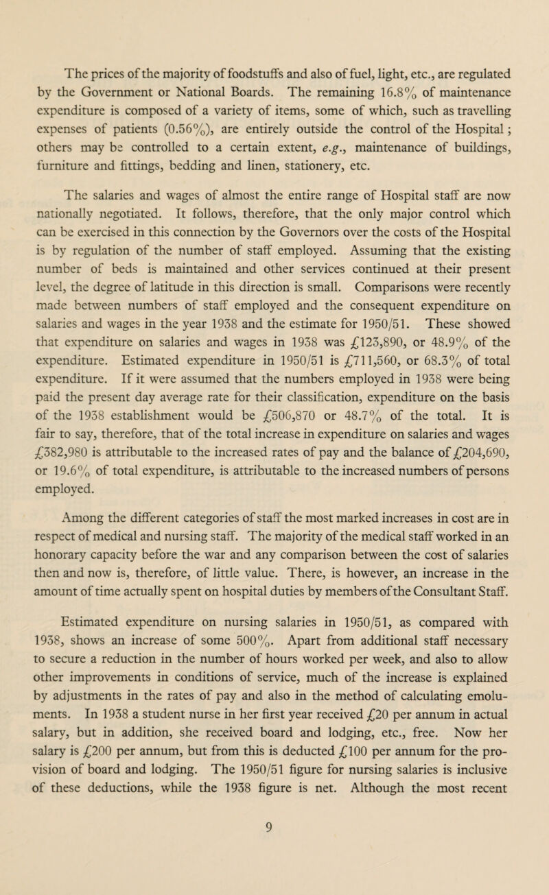 The prices of the majority of foodstuffs and also of fuel, light, etc., are regulated by the Government or National Boards. The remaining 16.8% of maintenance expenditure is composed of a variety of items, some of which, such as travelling expenses of patients (0.56%), are entirely outside the control of the Hospital; others may be controlled to a certain extent, e.g., maintenance of buildings, furniture and fittings, bedding and linen, stationery, etc. The salaries and wages of almost the entire range of Hospital staff are now nationally negotiated. It follows, therefore, that the only major control which can be exercised in this connection by the Governors over the costs of the Hospital is by regulation of the number of staff employed. Assuming that the existing number of beds is maintained and other services continued at their present level, the degree of latitude in this direction is small. Comparisons were recently made between numbers of staff employed and the consequent expenditure on salaries and wages in the year 1938 and the estimate for 1950/51. These showed that expenditure on salaries and wages in 1938 was £123,890, or 48.9% of the expenditure. Estimated expenditure in 1950/51 is £711,560, or 68.3% of total expenditure. If it were assumed that the numbers employed in 1938 were being paid the present day average rate for their classification, expenditure on the basis of the 1938 establishment would be £506,870 or 48.7% of the total. It is fair to say, therefore, that of the total increase in expenditure on salaries and wages £382,980 is attributable to the increased rates of pay and the balance of £204,690, or 19.6% of total expenditure, is attributable to the increased numbers of persons employed. Among the different categories of staff the most marked increases in cost are in respect of medical and nursing staff. The majority of the medical staff worked in an honorary capacity before the war and any comparison between the cost of salaries then and now is, therefore, of little value. There, is however, an increase in the amount of time actually spent on hospital duties by members of the Consultant Staff. Estimated expenditure on nursing salaries in 1950/51, as compared with 1938, shows an increase of some 500%. Apart from additional staff necessary to secure a reduction in the number of hours worked per week, and also to allow other improvements in conditions of service, much of the increase is explained by adjustments in the rates of pay and also in the method of calculating emolu¬ ments. In 1938 a student nurse in her first year received £20 per annum in actual salary, but in addition, she received board and lodging, etc., free. Now her salary is £200 per annum, but from this is deducted £100 per annum for the pro¬ vision of board and lodging. The 1950/51 figure for nursing salaries is inclusive of these deductions, while the 1938 figure is net. Although the most recent