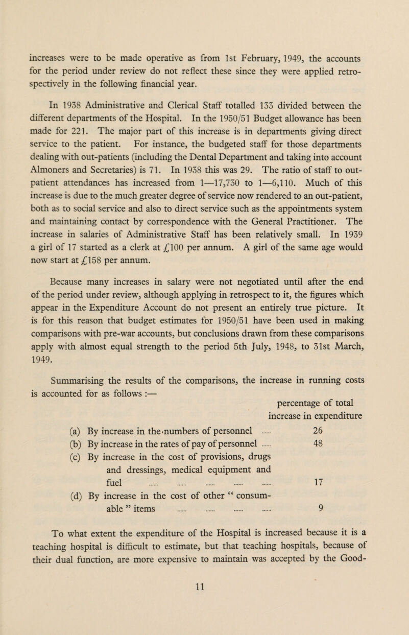 increases were to be made operative as from 1st February, 1949, the accounts for the period under review do not reflect these since they were applied retro¬ spectively in the following financial year. In 1938 Administrative and Clerical Staff totalled 133 divided between the different departments of the Hospital. In the 1950/51 Budget allowance has been made for 221. The major part of this increase is in departments giving direct service to the patient. For instance, the budgeted staff for those departments dealing with out-patients (including the Dental Department and taking into account Almoners and Secretaries) is 71. In 1938 this was 29. The ratio of staff to out¬ patient attendances has increased from 1—17,730 to 1—6,110. Much of this increase is due to the much greater degree of service now rendered to an out-patient, both as to social service and also to direct service such as the appointments system and maintaining contact by correspondence with the General Practitioner. The increase in salaries of Administrative Staff has been relatively small. In 1939 a girl of 17 started as a clerk at £100 per annum. A girl of the same age would now start at £158 per annum. Because many increases in salary were not negotiated until after the end of the period under review, although applying in retrospect to it, the figures which appear in the Expenditure Account do not present an entirely true picture. It is for this reason that budget estimates for 1950/51 have been used in making comparisons with pre-war accounts, but conclusions drawn from these comparisons apply with almost equal strength to the period 5th July, 1948, to 31st March, 1949. Summarising the results of the comparisons, the increase in running costs is accounted for as follows :— percentage of total increase in expenditure (a) By increase in the • numbers of personnel 26 (b) By increase in the rates of pay of personnel 48 (c) By increase in the cost of provisions, drugs and dressings, medical equipment and fuel . 17 (d) By increase in the cost of other “ consum¬ able ” items . 9 To what extent the expenditure of the Hospital is increased because it is a teaching hospital is difficult to estimate, but that teaching hospitals, because of their dual function, are more expensive to maintain was accepted by the Good-