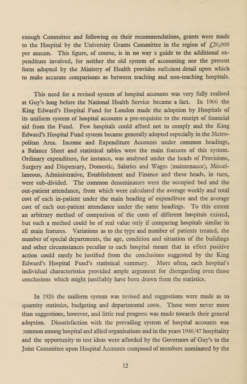 enough Committee and following on their recommendations, grants were made to the Hospital by the University Grants Committee in the region of £26,000 per annum. This figure, of course, is in no way a guide to the additional ex¬ penditure involved, for neither the old system of accounting nor the present form adopted by the Ministry of Health provides sufficient detail upon which to make accurate comparisons as between teaching and non-teaching hospitals. This need for a revised system of hospital accounts was very fully realised at Guy’s long before the National Health Service became a fact. In 1906 the King Edward’s Hospital Fund for London made the adoption by Hospitals of its uniform system of hospital accounts a pre-requisite to the receipt of financial aid from the Fund. Few hospitals could afford not to comply and the King Edward’s Hospital Fund system became generally adopted especially in the Metro¬ politan Area. Income and Expenditure Accounts under common headings, a Balance Sheet and statistical tables were the main features of this system. Ordinary expenditure, for instance, was analysed under the heads of Provisions, Surgery and Dispensary, Domestic, Salaries and Wages (maintenance), Miscel¬ laneous, Administrative, Establishment and Finance and these heads, in turn, were sub-divided. The common denominators were the occupied bed and the out-patient attendance, from which were calculated the average weekly and total cost of each in-patient under the main heading of expenditure and the average cost of each out-patient attendance under the same headings. To this extent an arbitrary method of comparison of the costs of different hospitals existed, but such a method could be of real value only if comparing hospitals similar in all main features. Variations as to the type and number of patients treated, the number of special departments, the age, condition and situation of the buildings and other circumstances peculiar to each hospital meant that in effect positive action could rarely be justified from the conclusions suggested by the King Edward’s Hospital Fund’s statistical summary. More often, each hospital’s individual characteristics provided ample argument for disregarding even those conclusions which might justifiably have been drawn from the statistics. In 1926 the uniform system was revised and suggestions were made as to quantity statistics, budgeting and departmental costs. These were never more than suggestions, however, and little real progress was made towards their general adoption. Dissatisfaction with the prevailing system of hospital accounts was ;ommon among hospital and allied organisations and in the years 1946/47 hospitality and the opportunity to test ideas were afforded by the Governors of Guy’s to the Joint Committee upon Hospital Accounts composed of members nominated by the