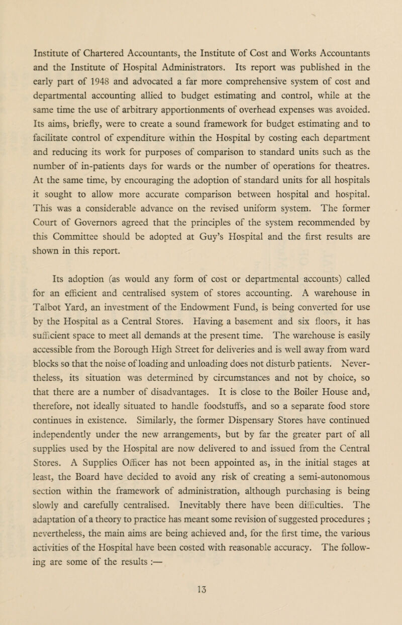 Institute of Chartered Accountants, the Institute of Cost and Works Accountants and the Institute of Hospital Administrators. Its report was published in the early part of 1948 and advocated a far more comprehensive system of cost and departmental accounting allied to budget estimating and control, while at the same time the use of arbitrary apportionments of overhead expenses was avoided. Its aims, briefly, were to create a sound framework for budget estimating and to facilitate control of expenditure within the Hospital by costing each department and reducing its work for purposes of comparison to standard units such as the number of in-patients days for wards or the number of operations for theatres. At the same time, by encouraging the adoption of standard units for all hospitals it sought to allow more accurate comparison between hospital and hospital. This was a considerable advance on the revised uniform system. The former Court of Governors agreed that the principles of the system recommended by this Committee should be adopted at Guy’s Hospital and the first results are shown in this report. Its adoption (as would any form of cost or departmental accounts) called for an efficient and centralised system of stores accounting. A warehouse in Talbot Yard, an investment of the Endowment Fund, is being converted for use by the Hospital as a Central Stores. Having a basement and six floors, it has sufficient space to meet all demands at the present time. The warehouse is easily accessible from the Borough High Street for deliveries and is well away from ward blocks so that the noise of loading and unloading does not disturb patients. Never¬ theless, its situation was determined by circumstances and not by choice, so that there are a number of disadvantages. It is close to the Boiler House and, therefore, not ideally situated to handle foodstuffs, and so a separate food store continues in existence. Similarly, the former Dispensary Stores have continued independently under the new arrangements, but by far the greater part of all supplies used by the Hospital are now delivered to and issued from the Central Stores. A Supplies Officer has not been appointed as, in the initial stages at least, the Board have decided to avoid any risk of creating a semi-autonomous section within the framework of administration, although purchasing is being slowly and carefully centralised. Inevitably there have been difficulties. The adaptation of a theory to practice has meant some revision of suggested procedures ; nevertheless, the main aims are being achieved and, for the first time, the various activities of the Hospital have been costed with reasonable accuracy. The follow¬ ing are some of the results :—