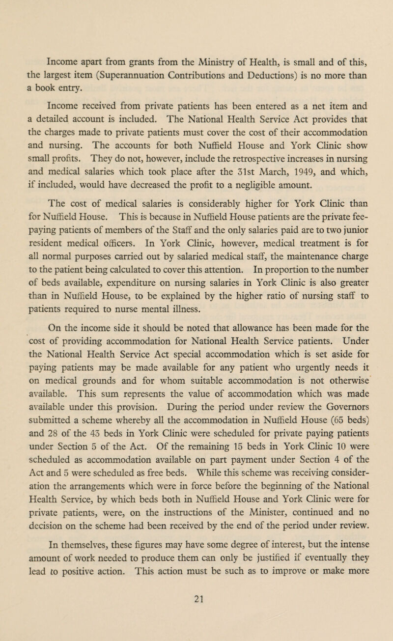 Income apart from grants from the Ministry of Health, is small and of this, the largest item (Superannuation Contributions and Deductions) is no more than a book entry. Income received from private patients has been entered as a net item and a detailed account is included. The National Health Service Act provides that the charges made to private patients must cover the cost of their accommodation and nursing. The accounts for both Nuffield House and York Clinic show small profits. They do not, however, include the retrospective increases in nursing and medical salaries which took place after the 31st March, 1949, and which, if included, would have decreased the profit to a negligible amount. The cost of medical salaries is considerably higher for York Clinic than for Nuffield House. This is because in Nuffield House patients are the private fee¬ paying patients of members of the Staff and the only salaries paid are to two junior resident medical officers. In York Clinic, however, medical treatment is for all normal purposes carried out by salaried medical staff, the maintenance charge to the patient being calculated to cover this attention. In proportion to the number of beds available, expenditure on nursing salaries in York Clinic is also greater than in Nuffield House, to be explained by the higher ratio of nursing staff to patients required to nurse mental illness. On the income side it should be noted that allowance has been made for the cost of providing accommodation for National Health Service patients. Under the National Health Service Act special accommodation which is set aside for paying patients may be made available for any patient who urgently needs it on medical grounds and for whom suitable accommodation is not otherwise available. This sum represents the value of accommodation which was made available under this provision. During the period under review the Governors submitted a scheme whereby all the accommodation in Nuffield House (65 beds) and 28 of the 43 beds in York Clinic were scheduled for private paying patients under Section 5 of the Act. Of the remaining 15 beds in York Clinic 10 were scheduled as accommodation available on part payment under Section 4 of the Act and 5 were scheduled as free beds. While this scheme was receiving consider¬ ation the arrangements which were in force before the beginning of the National Health Service, by which beds both in Nuffield House and York Clinic were for private patients, were, on the instructions of the Minister, continued and no decision on the scheme had been received by the end of the period under review. In themselves, these figures may have some degree of interest, but the intense amount of work needed to produce them can only be justified if eventually they lead to positive action. This action must be such as to improve or make more