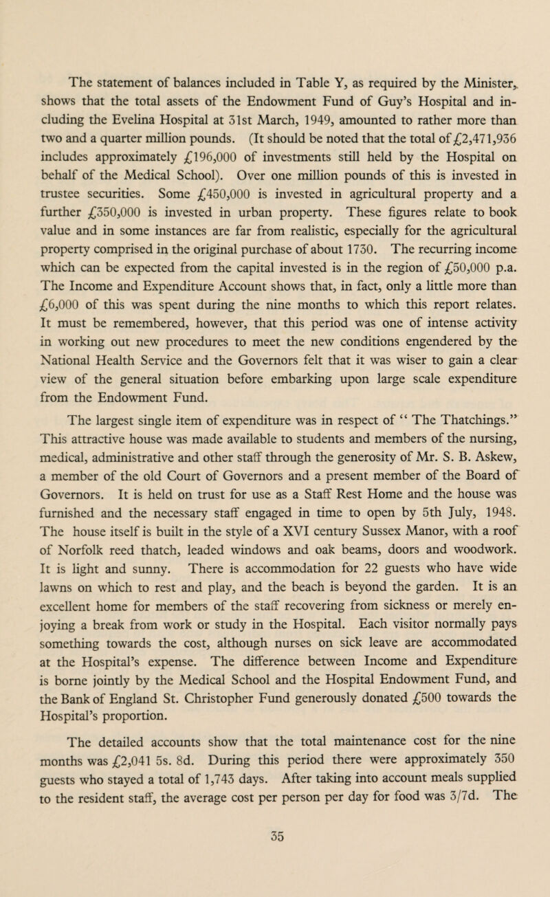 The statement of balances included in Table Y, as required by the Minister*, shows that the total assets of the Endowment Fund of Guy’s Hospital and in¬ cluding the Evelina Hospital at 31st March, 1949, amounted to rather more than two and a quarter million pounds. (It should be noted that the total of £2,471,936 includes approximately £196,000 of investments still held by the Hospital on behalf of the Medical School). Over one million pounds of this is invested in trustee securities. Some £450,000 is invested in agricultural property and a further £350,000 is invested in urban property. These figures relate to book value and in some instances are far from realistic, especially for the agricultural property comprised in the original purchase of about 1730. The recurring income which can be expected from the capital invested is in the region of £50,000 p.a. The Income and Expenditure Account shows that, in fact, only a little more than £6,000 of this was spent during the nine months to which this report relates. It must be remembered, however, that this period was one of intense activity in working out new procedures to meet the new conditions engendered by the National Health Service and the Governors felt that it was wiser to gain a clear view of the general situation before embarking upon large scale expenditure from the Endowment Fund. The largest single item of expenditure was in respect of “ The Thatchings.” This attractive house was made available to students and members of the nursing, medical, administrative and other staff through the generosity of Mr. S. B. Askew, a member of the old Court of Governors and a present member of the Board of Governors. It is held on trust for use as a Staff Rest Home and the house was furnished and the necessary staff engaged in time to open by 5th July, 1948. The house itself is built in the style of a XVI century Sussex Manor, with a roof of Norfolk reed thatch, leaded windows and oak beams, doors and woodwork. It is light and sunny. There is accommodation for 22 guests who have wide lawns on which to rest and play, and the beach is beyond the garden. It is an excellent home for members of the staff recovering from sickness or merely en¬ joying a break from work or study in the Hospital. Each visitor normally pays something towards the cost, although nurses on sick leave are accommodated at the Hospital’s expense. The difference between Income and Expenditure is borne jointly by the Medical School and the Hospital Endowment Fund, and the Bank of England St. Christopher Fund generously donated £500 towards the Hospital’s proportion. The detailed accounts show that the total maintenance cost for the nine months was £2,041 5s. 8d. During this period there were approximately 350 guests who stayed a total of 1,743 days. After taking into account meals supplied to the resident staff, the average cost per person per day for food was 3/7d. The