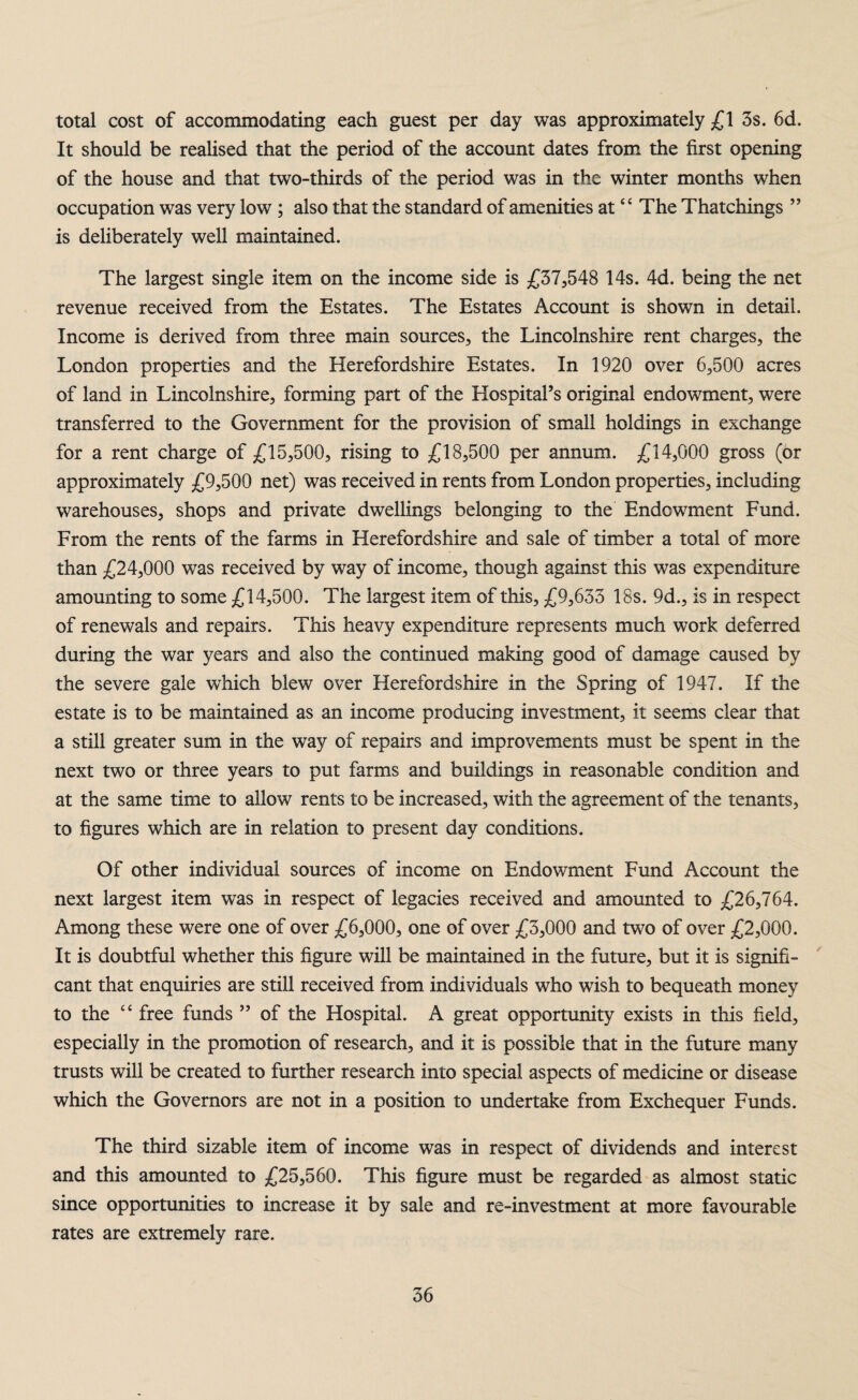 total cost of accommodating each guest per day was approximately £1 3s. 6d. It should be realised that the period of the account dates from the first opening of the house and that two-thirds of the period was in the winter months when occupation was very low ; also that the standard of amenities at‘ ‘ The Thatchings ” is deliberately well maintained. The largest single item on the income side is £37,548 14s. 4d. being the net revenue received from the Estates. The Estates Account is shown in detail. Income is derived from three main sources, the Lincolnshire rent charges, the London properties and the Herefordshire Estates. In 1920 over 6,500 acres of land in Lincolnshire, forming part of the HospitaPs original endowment, were transferred to the Government for the provision of small holdings in exchange for a rent charge of £15,500, rising to £18,500 per annum. £14,000 gross (or approximately £9,500 net) was received in rents from London properties, including warehouses, shops and private dwellings belonging to the Endowment Fund. From the rents of the farms in Herefordshire and sale of timber a total of more than £24,000 was received by way of income, though against this was expenditure amounting to some £14,500. The largest item of this, £9,633 18s. 9d., is in respect of renewals and repairs. This heavy expenditure represents much work deferred during the war years and also the continued making good of damage caused by the severe gale which blew over Herefordshire in the Spring of 1947. If the estate is to be maintained as an income producing investment, it seems clear that a still greater sum in the way of repairs and improvements must be spent in the next two or three years to put farms and buildings in reasonable condition and at the same time to allow rents to be increased, with the agreement of the tenants, to figures which are in relation to present day conditions. Of other individual sources of income on Endowment Fund Account the next largest item was in respect of legacies received and amounted to £26,764. Among these were one of over £6,000, one of over £3,000 and two of over £2,000. It is doubtful whether this figure will be maintained in the future, but it is signifi¬ cant that enquiries are still received from individuals who wTish to bequeath money to the “ free funds ” of the Hospital. A great opportunity exists in this field, especially in the promotion of research, and it is possible that in the future many trusts will be created to further research into special aspects of medicine or disease which the Governors are not in a position to undertake from Exchequer Funds. The third sizable item of income was in respect of dividends and interest and this amounted to £25,560. This figure must be regarded as almost static since opportunities to increase it by sale and re-investment at more favourable rates are extremely rare.