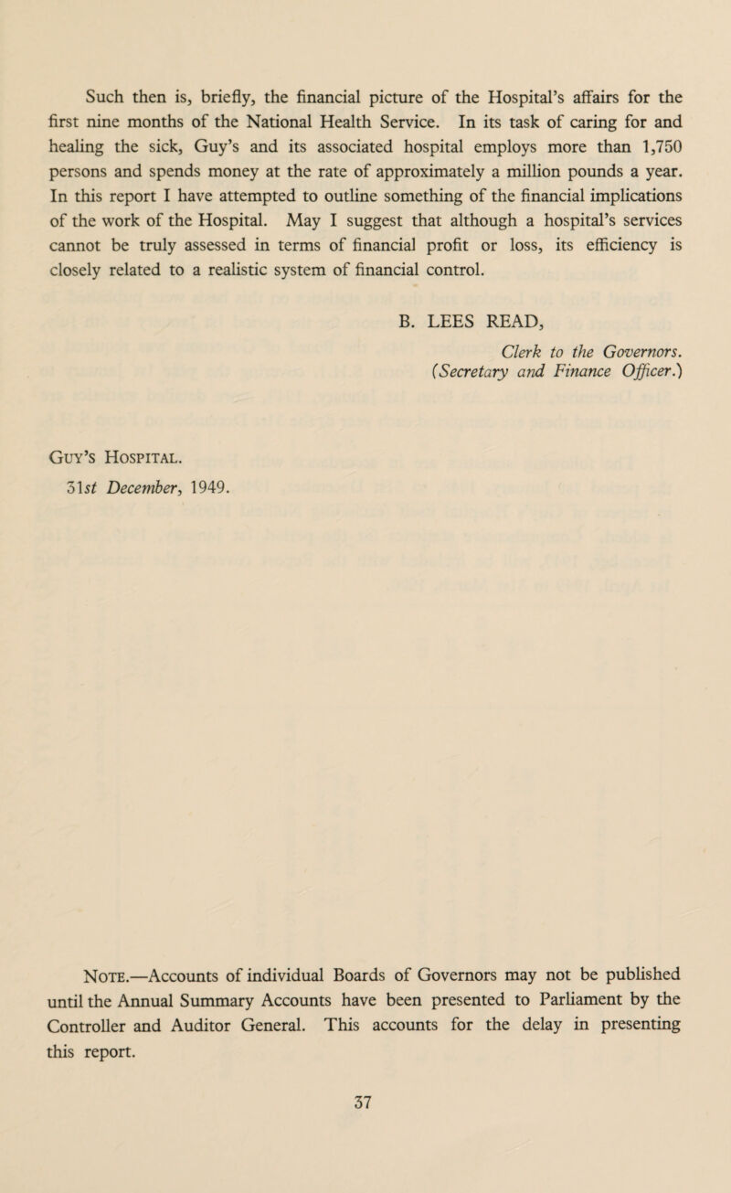 Such then is, briefly, the financial picture of the Hospital’s affairs for the first nine months of the National Health Service. In its task of caring for and healing the sick, Guy’s and its associated hospital employs more than 1,750 persons and spends money at the rate of approximately a million pounds a year. In this report I have attempted to outline something of the financial implications of the work of the Hospital. May I suggest that although a hospital’s services cannot be truly assessed in terms of financial profit or loss, its efficiency is closely related to a realistic system of financial control. B. LEES READ, Clerk to the Governors. (Secretary and Finance Officer.) Guy’s Hospital. 31 st December, 1949. Note.—Accounts of individual Boards of Governors may not be published until the Annual Summary Accounts have been presented to Parliament by the Controller and Auditor General. This accounts for the delay in presenting this report.