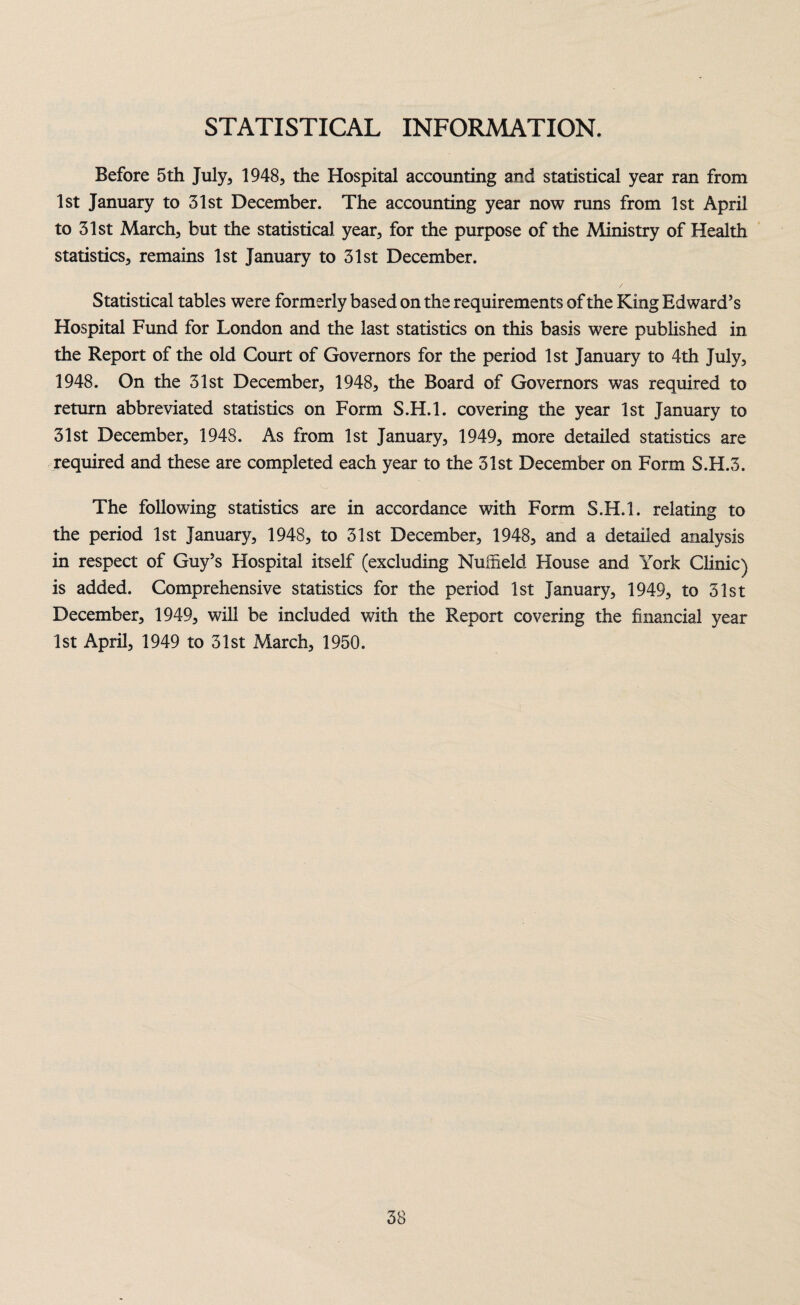 STATISTICAL INFORMATION. Before 5th July, 1948, the Hospital accounting and statistical year ran from 1st January to 31st December. The accounting year now runs from 1st April to 31st March, but the statistical year, for the purpose of the Ministry of Health statistics, remains 1st January to 31st December. Statistical tables were formerly based on the requirements of the King Edward’s Hospital Fund for London and the last statistics on this basis were published in the Report of the old Court of Governors for the period 1st January to 4th July, 1948. On the 31st December, 1948, the Board of Governors was required to return abbreviated statistics on Form S.H.l. covering the year 1st January to 31st December, 1948. As from 1st January, 1949, more detailed statistics are required and these are completed each year to the 31st December on Form S.H.3. The following statistics are in accordance with Form S.H.l. relating to the period 1st January, 1948, to 31st December, 1948, and a detailed analysis in respect of Guy’s Hospital itself (excluding Nuffield House and York Clinic) is added. Comprehensive statistics for the period 1st January, 1949, to 51st December, 1949, will be included with the Report covering the financial year 1st April, 1949 to 31st March, 1950.
