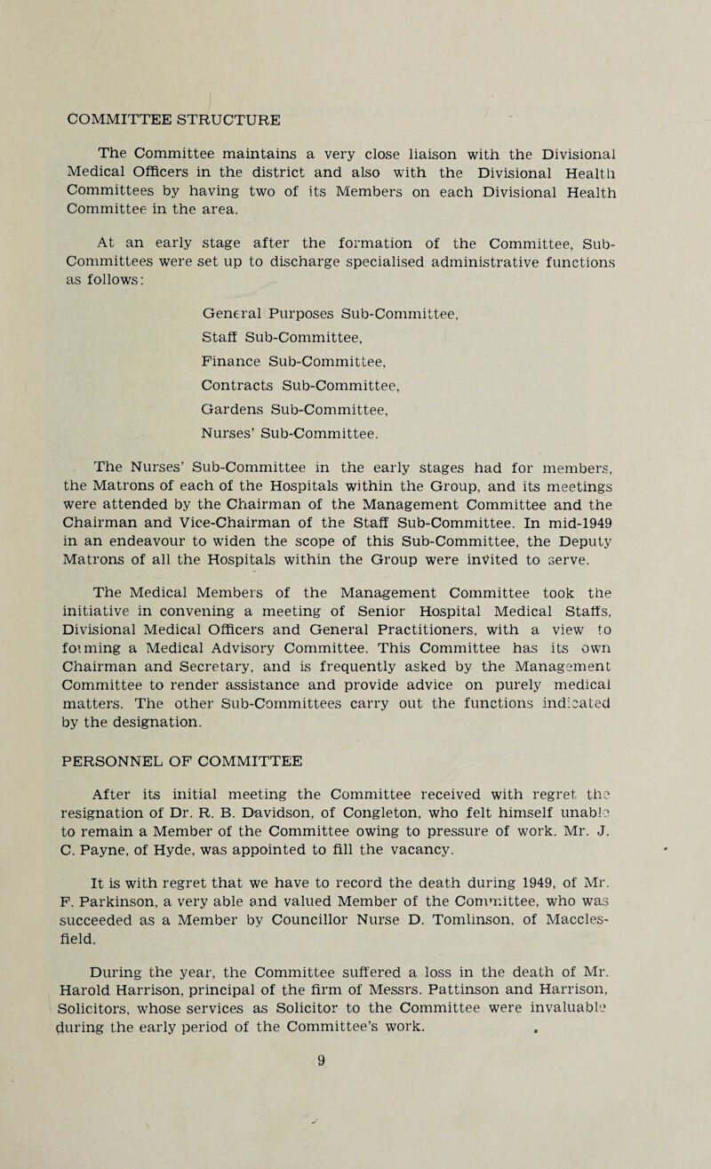 COMMITTEE STRUCTURE The Committee maintains a very close liaison with the Divisional Medical Officers in the district and also with the Divisional Health Committees by having two of its Members on each Divisional Health Committee in the area. At an early stage after the formation of the Committee, Sub¬ committees were set up to discharge specialised administrative functions as follows: General Purposes Sub-Committee, Staff Sub-Committee, Finance Sub-Committee, Contracts Sub-Committee, Gardens Sub-Committee, Nurses’ Sub-Committee. The Nurses’ Sub-Committee in the early stages had for members, the Matrons of each of the Hospitals within the Group, and its meetings were attended by the Chairman of the Management Committee and the Chairman and Vice-Chairman of the Staff Sub-Committee. In mid-1949 in an endeavour to widen the scope of this Sub-Committee, the Deputy Matrons of all the Hospitals within the Group were invited to serve. The Medical Members of the Management Committee took the initiative in convening a meeting of Senior Hospital Medical Staffs, Divisional Medical Officers and General Practitioners, with a view to forming a Medical Advisory Committee. This Committee has its own Chairman and Secretary, and is frequently asked by the Management Committee to render assistance and provide advice on purely medical matters. The other Sub-Committees carry out the functions indicated by the designation. PERSONNEL OF COMMITTEE After its initial meeting the Committee received with regret the resignation of Dr. R. B. Davidson, of Congleton, who felt himself unable to remain a Member of the Committee owing to pressure of work. Mr. J. C. Payne, of Hyde, was appointed to fill the vacancy. It is with regret that we have to record the death during 1949, of Mr. F. Parkinson, a very able and valued Member of the Committee, who was succeeded as a Member by Councillor Nurse D. Tomlinson, of Maccles¬ field. During the year, the Committee suffered a loss in the death of Mr. Harold Harrison, principal of the firm of Messrs. Pattinson and Harrison, Solicitors, whose services as Solicitor to the Committee were invaluable during the early period of the Committee’s work.