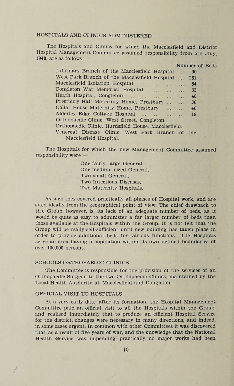 HOSPITALS AND CLINICS ADMINISTERED The Hospitals and Clinics for which the Macclesfield and District Hospital Management Committee assumed responsibility from 5th July, 1948, are as follows:— Number of Beds Infirmary Branch of the Macclesfield Hospital ... 90 West Park Branch of the Macclesfield Hospital ... 261 Macclesfield Isolation Hospital .. ... 84 Congleton War Memorial Hospital . 33 Heath Hospital, Congleton . 48 Prestbury Hall Maternity Home, Prestbury. 30 Collar House Maternity Home, Prestbury . 40 Alderley Edge Cottage Hospital . 18 Orthopaedic Clinic, West Street, Congleton. Orthopaedic Clinic, Hurdsfield House, Macclesfield. Venereal Disease Clinic, West Park Branch of the Macclesfield Hospital. The Hospitals for which the new Management Committee assumed responsibility were:— One fairly large General, One medium sized General. Two small General, Two Infectious Diseases, Two Maternity Hospitals. As such they covered practically all phases of Hospital work, and are sited ideally from the geographical point of view. The chief drawback to th e Group, however, is its lack of an adequate number of beds, as it would be quite as easy to administer a far larger number of beds than those available at the Hospitals within the Group. It is not felt that Hie Group will be really self-sufficient until new building has taken place in order to provide additional beds for various functions. The Hospitals serve an area having a population within its own defined boundaries of over 100,000 persons. SCHOOLS ORTHOPAEDIC CLINICS The Committee is responsible for the provision of the services of an Orthopaedic Surgeon to the two Orthopaedic Clinics, maintained by the Local Health Authority at Macclesfield and Congleton. OFFICIAL VISIT TO HOSPITALS At a very early date after its formation, the Hospital Management Committee paid an official visit to all the Hospitals within the Group, and realised immediately that to produce an efficient Hospital Service for the district, changes were necessary in many directions, and indeed, in some cases urgent. In common with other Committees it was discovered that, as a result of five years of war, and the knowledge that the National Health ‘Service was impending, practically no major works had been