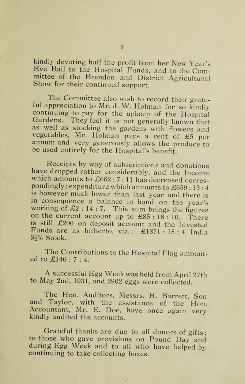 kindly devoting half the profit from her New Year’s Eye Ball to the Hospital Funds, and to the Com¬ mittee of the Brendon and District Agricultural Show for their continued support. The Committee also wish to record their grate¬ ful appreciation to Mr. J. W. Holman for so kindly continuing to pay for the upkeep of the Hospital Gardens. They feel it is not generally known that as well as stocking the gardens with flowers and vegetables, Mr. Holman pays a rent of £5 per annum and very generously allows the produce to be used entirely for the Hospital’s benefit. Receipts by way of subscriptions and donations have dropped rather considerably, and the Income which amounts to £662 : 7 : 11 has decreased corres¬ pondingly; expenditure which amounts to £659 : 13 : 4 is however much lower than last year and there is in consequence a balance in hand on the year’s working of £2:14: 7. This sum brings the fig ures on the current account up to £85 : 16 : 10. There is still £200 on deposit account and the Invested Funds are as hitherto, viz.:—£1371 : 15:4 India 3i% Stock. The Contributions to the Hospital Flag amount¬ ed to £146 : 7 : 4. A successful Egg Week was held from April 27th to May 2nd, 1931, and 2902 eggs were collected. The Hon. Auditors, Messrs. H. Barrett, Son and Taylor, with the assistance of the Hon. Accountant, Mr. E. Doe, have once again very kindly audited the accounts. Grateful thanks are due to all donors of gifts; to those who gave provisions on Pound Day and during Egg Week and to all who have helped by continuing to take collecting boxes.