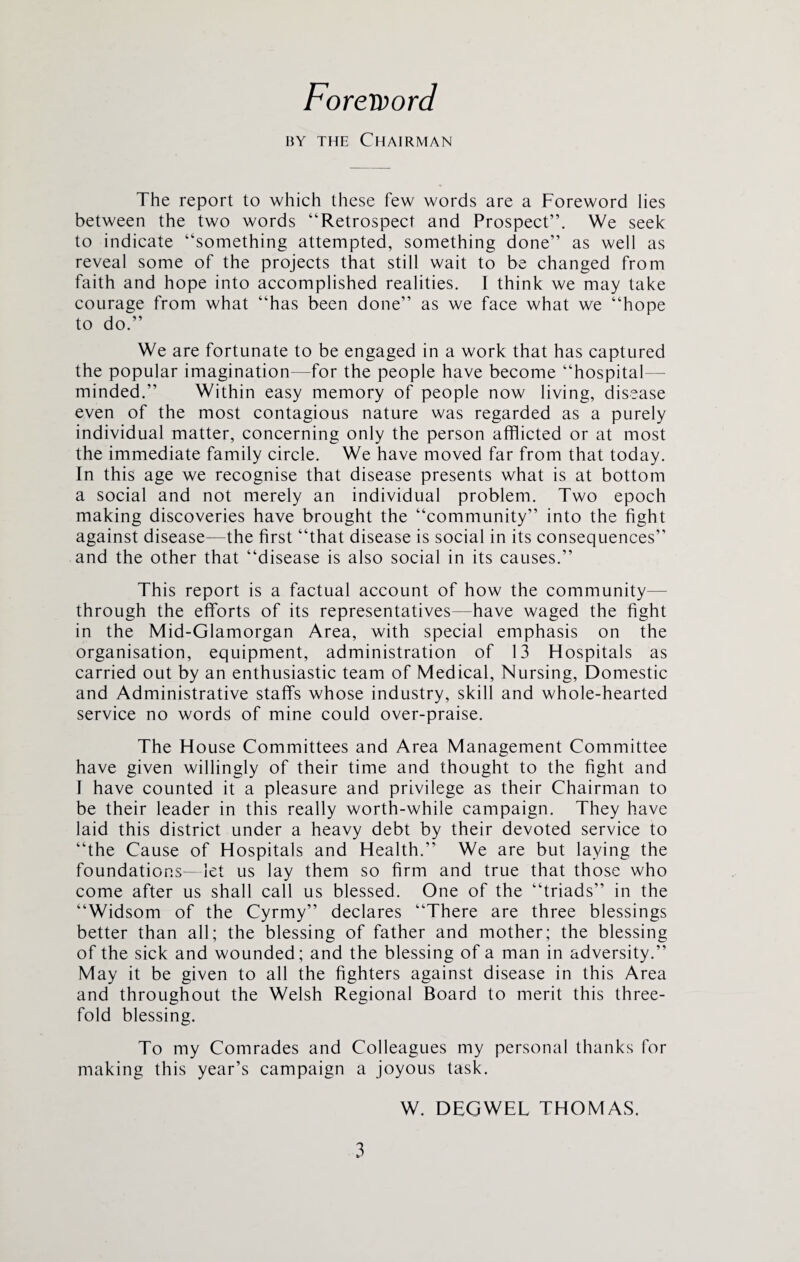 Foreword by the Chairman The report to which these few words are a Foreword lies between the two words “Retrospect and Prospect”. We seek to indicate “something attempted, something done” as well as reveal some of the projects that still wait to be changed from faith and hope into accomplished realities. I think we may take courage from what “has been done” as we face what we “hope to do.” We are fortunate to be engaged in a work that has captured the popular imagination—for the people have become “hospital— minded.” Within easy memory of people now living, disease even of the most contagious nature was regarded as a purely individual matter, concerning only the person afflicted or at most the immediate family circle. We have moved far from that today. In this age we recognise that disease presents what is at bottom a social and not merely an individual problem. Two epoch making discoveries have brought the “community” into the fight against disease—the first “that disease is social in its consequences” and the other that “disease is also social in its causes.” This report is a factual account of how the community- through the efforts of its representatives—have waged the fight in the Mid-Glamorgan Area, with special emphasis on the organisation, equipment, administration of 13 Hospitals as carried out by an enthusiastic team of Medical, Nursing, Domestic and Administrative staffs whose industry, skill and whole-hearted service no words of mine could over-praise. The House Committees and Area Management Committee have given willingly of their time and thought to the fight and I have counted it a pleasure and privilege as their Chairman to be their leader in this really worth-while campaign. They have laid this district under a heavy debt by their devoted service to “the Cause of Hospitals and Health.” We are but laying the foundations—let us lay them so firm and true that those who come after us shall call us blessed. One of the “triads” in the “Widsom of the Cyrmy” declares “There are three blessings better than all; the blessing of father and mother; the blessing of the sick and wounded; and the blessing of a man in adversity.” May it be given to all the fighters against disease in this Area and throughout the Welsh Regional Board to merit this three¬ fold blessing. To my Comrades and Colleagues my personal thanks for making this year’s campaign a joyous task. W. DEGWEL THOMAS.