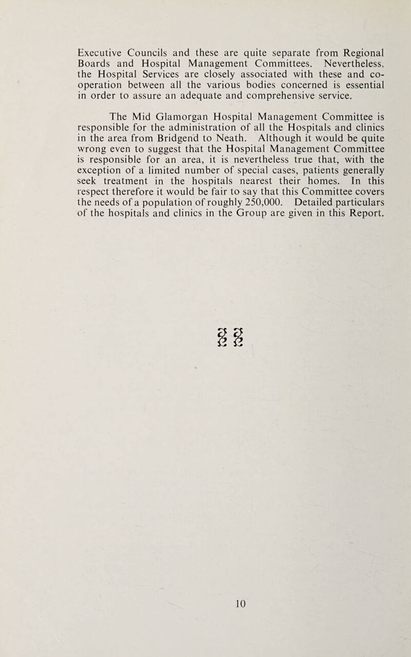 Executive Councils and these are quite separate from Regional Boards and Hospital Management Committees. Nevertheless, the Hospital Services are closely associated with these and co¬ operation between all the various bodies concerned is essential in order to assure an adequate and comprehensive service. The Mid Glamorgan Hospital Management Committee is responsible for the administration of all the Hospitals and clinics in the area from Bridgend to Neath. Although it would be quite wrong even to suggest that the Hospital Management Committee is responsible for an area, it is nevertheless true that, with the exception of a limited number of special cases, patients generally seek treatment in the hospitals nearest their homes. In this respect therefore it would be fair to say that this Committee covers the needs of a population of roughly 250,000. Detailed particulars of the hospitals and clinics in the Group are given in this Report.