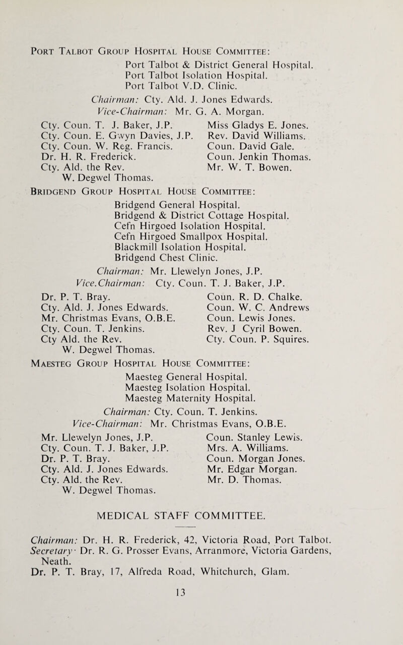 Port Talbot Group Hospital House Committee: Port Talbot & District General Hospital. Port Talbot Isolation Hospital. Port Talbot V.D. Clinic. Chairman: Cty. Aid. J. Jones Edwards. Vice-Chairman: Mr. G. A. Morgan. Cty. Coun. T. J. Baker, J.P. Cty. Coun. E. Gwyn Davies, J.P. Cty. Coun. W. Reg. Francis. Dr. H. R. Frederick. Cty. Aid. the Rev. W. Degwel Thomas. Miss Gladys E. Jones. Rev. David Williams. Coun. David Gale. Coun. Jenkin Thomas. Mr. W. T. Bowen. Bridgend Group Hospital House Committee: Bridgend General Hospital. Bridgend & District Cottage Hospital. Cefn Hirgoed Isolation Hospital. Cefn Hirgoed Smallpox Hospital. Blackmill Isolation Hospital. Bridgend Chest Clinic. Chairman: Mr. Llewelyn Jones, J.P. Vice.Chairman: Cty. Coun. T. J. Baker, J.P. Dr. P. T. Bray. Cty. Aid. J. Jones Edwards. Mr. Christmas Evans, O.B.E. Cty. Coun. T. Jenkins. Cty Aid. the Rev. W. Degwel Thomas. Coun. R. D. Chalke. Coun. W. C. Andrews Coun. Lewis Jones. Rev. J Cyril Bowen. Cty. Coun. P. Squires. Maesteg Group Hospital House Committee: Maesteg General Hospital. Maesteg Isolation Hospital. Maesteg Maternity Hospital. Chairman: Cty. Coun. T. Jenkins. Vice-Chairman: Mr. Christmas Evans, O.B.E. Mr. Llewelyn Jones, J.P. Cty. Coun. T. J. Baker, J.P. Dr. P. T. Bray. Cty. Aid. J. Jones Edwards. Cty. Aid. the Rev. W. Degwel Thomas. Coun. Stanley Lewis. Mrs. A. Williams. Coun. Morgan Jones. Mr. Edgar Morgan. Mr. D. Thomas. MEDICAL STAFF COMMITTEE. Chairman: Dr. H. R. Frederick, 42, Victoria Road, Port Talbot. Secretary Dr. R. G. Prosser Evans, Arranmore, Victoria Gardens, Neath. Dr. P. T. Bray, 17, Alfreda Road, Whitchurch, Glam.