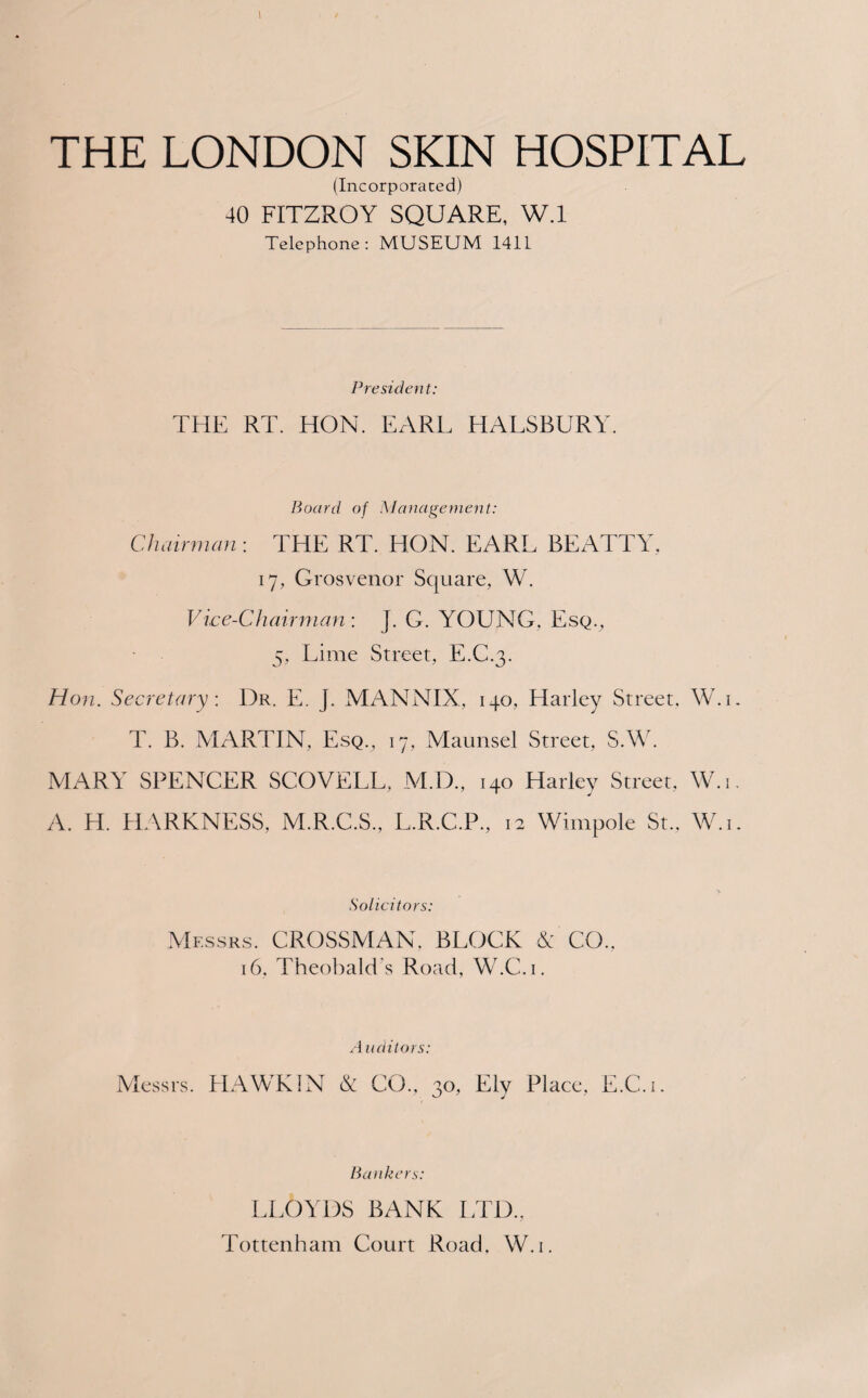 (Incorporated) 40 FITZROY SQUARE, W.I Telephone: MUSEUM 1411 President: THE RT. HON. EARL HALSBURY. Board of Management: Chairman: THE RT. HON. EARL BEATTY, 17, Grosvenor Square, W. Vice-Chairman : J. G. YOUNG, Esq., 5, Lime Street, E.C.3. Hon. Secretary: 1)r. E. j. MANNIX, 140, Harley Street, W.i. T. B. MARTIN, Esq., 17, Maunsel Street, S.W. MARY SPENCER SCOVELL, M.D., 140 Harley Street, W.i. A. H. HARKNESS, M.R.C.S., L.R.C.P., 12 Wimpole St., W.i. Solicitors: Messrs. CROSSMAN, BLOCK & CO., 16. Theobald’s Road, W.C.i. A nditors: Messrs. HAWK IN & CO., 30, Ely Place, E.C.i Bankers: LLOYDS BANK LTD., Tottenham Court Road. W.i.