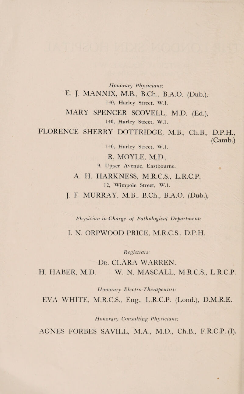 Honorary Physicians: E. J. MANNIX, M.B., B.Ch.. B.A.O. (Dub.), 140, Harley Street, W.I. MARY SPENCER SCOVELL, M.D. (Ed.), 140, Harley Street, W.I. FLORENCE SHERRY DOTTRIDGE. M B., Ch.B., D.P.H., (Camb.) 140, Harley Street, W.I. R. MOYLE, M.D., 9, Upper Avenue, Eastbourne. A. H. HARKNESS, M.R.C.S., L.R.C.P. 12, Wimpole Street, W.I. J. F. MURRAY, M.B., B.Ch., B.A.O. (Dub.), Physician-in+Charge of Pathological Department: I. N. ORPWOOD PRICE. M.R.C.S., D.P.H. Registrars: Dr. CLARA WARREN. H. HABER, M.D. W. N. MASCALL, M.R.C.S., L.R.C.P. Honorary Electro-Therapeutist: EVA WHITE, M.R.C.S., Eng., L.R.C.P. (Lond.), D.M.R.E. Honorary Consulting Physicians: AGNES FORBES SAVILL, M.A., M.D., Ch.B., F.R.C.P. (I).