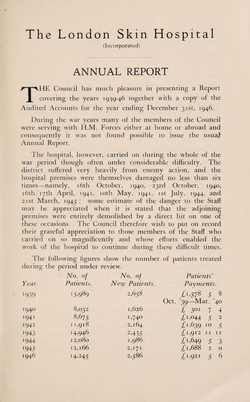 (Incorporated) ANNUAL REPORT THE Council has much pleasure in presenting a Report covering the years 1939-46 together with a copy of the Audited Accounts for the year ending December 31st, 1946. During the war years many of the members of the Council were serving with H.M. Forces either at home or abroad and consequently it was not found possible to issue the usuaj Annual Report. The hospital, however, carried on during the whole of the war period though often under considerable difficulty. The district suffered very heavily from enemy action, and the hospital premises were themselves damaged no less than six times—namely, 16th October, 1940, 23rd October, 1940, 16th /17th April, 1941, 10th May, 1941, 1st July, 1944, and 21 st March, 1945 ; some estimate of the danger to the Staff mav be appreciated when it is stated that the adjoining premises were entirely demolished by a direct hit on one of these occasions. The Council therefore wish to put on record their grateful appreciation to those members of the Staff who carried on so magnificently and whose efforts enabled the work of the hospital to continue during these difficult times. The following figures show the number of patients treated during the period under review. No. of No. of Patients’ Year. Patients. New Patients. Payments. ' ! 939 15,989 0 Q\ Cm CO 0>578 5, 8 Oct. ’39—Mar. 40 I94° 8,032 I ,626 £ 3°‘ 7 4 1941 8,675 L74° /1,<>44 5 2 !942 1 1,918 2,164 0,639 10 5 *943 14,946 T435 0,912 11 11 J944 12,080 1,986 £ 1,649 5 3 1945 1 2,166 2,171 £1,688 2 0