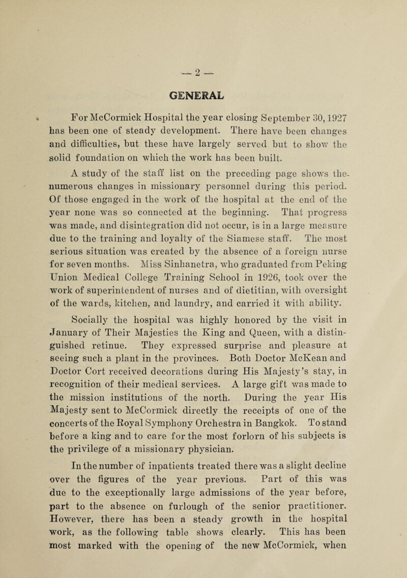 GENERAL For McCormick Hospital the year closing September 30,1927 has been one of steady development. There have been changes and difficulties, but these have largely served but to show the solid foundation on which the work has been built. A study of the staff list on the preceding page shows the- numerous changes in missionary personnel during this period. Of those engaged in the work of the hospital at the end of the year none was so connected at the beginning. That progress was made, and disintegration did not occur, is in a large measure due to the training and loyalty of the Siamese staff. The most serious situation was created by the absence of a foreign nurse for seven months. Miss Sinhanetra, who graduated from Peking Union Medical College Training School in 1926, took over the work of superintendent of nurses and of dietitian, with oversight of the wards, kitchen, and laundry, and carried it with ability. Socially the hospital was highly honored by the visit in January of Their Majesties the King and Queen, with a distin¬ guished retinue. They expressed surprise and pleasure at seeing such a plant in the provinces. Both Doctor McKean and Doctor Cort received decorations during His Majesty’s stay, in recognition of their medical services. A large gift was made to the mission institutions of the north. During the year His Majesty sent to McCormick directly the receipts of one of the concerts of the Koyal Symphony Orchestra in Bangkok. To stand before a king and to care for the most forlorn of his subjects is the privilege of a missionary physician. In the number of inpatients treated there was a slight decline over the figures of the year previous. Part of this was due to the exceptionally large admissions of the year before, part to the absence on furlough of the senior practitioner. However, there has been a steady growth in the hospital work, as the following table shows clearly. This has been most marked with the opening of the new McCormick, when