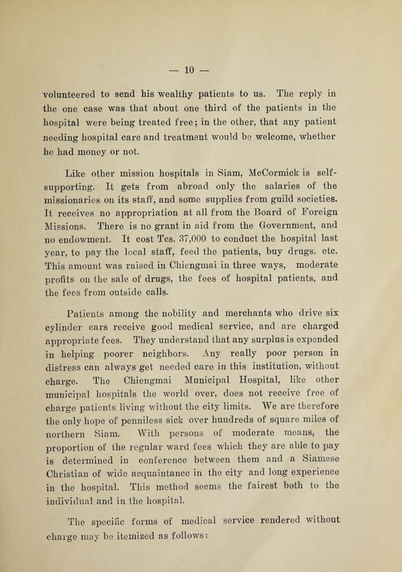 volunteered to send his wealthy patients to us. The reply in the one case was that about one third of the patients in the hospital were being treated free; in the other, that any patient needing hospital care and treatment would be welcome, whether he had money or not. Like other mission hospitals in Siam, McCormick is self- supporting. It gets from abroad only the salaries of the missionaries on its staff, and some supplies from guild societies. It receives no appropriation at all from the Board of Foreign Missions. There is no grant in aid from the Government, and no endowment. It cost Tcs. 37,000 to conduct the hospital last year, to pay the local staff, feed the patients, buy drugs, etc. This amount wTas raised in Chiengmai in three ways, moderate profits on the sale of drugs, the fees of hospital patients, and the fees from outside calls. Patients among the nobility and merchants who drive six cylinder cars receive good medical service, and are charged appropriate fees. They understand that any surplus is expended in helping poorer neighbors. Any really poor person in distress can always get needed care in this institution, without charge. The Chiengmai Municipal Hospital, like other municipal hospitals the world over, does not receive free of charge patients living without the city limits. We are therefore the only hope of penniless sick over hundreds of square miles of northern Siam. With persons of moderate means, the proportion of the regular ward fees which they are able to pay is determined in conference between them and a Siamese Christian of wide acquaintance in the city and long experience in the hospital. This method seems the fairest both to the individual and in the hospital. The specific forms of medical service rendered without charge may be itemized as follows: