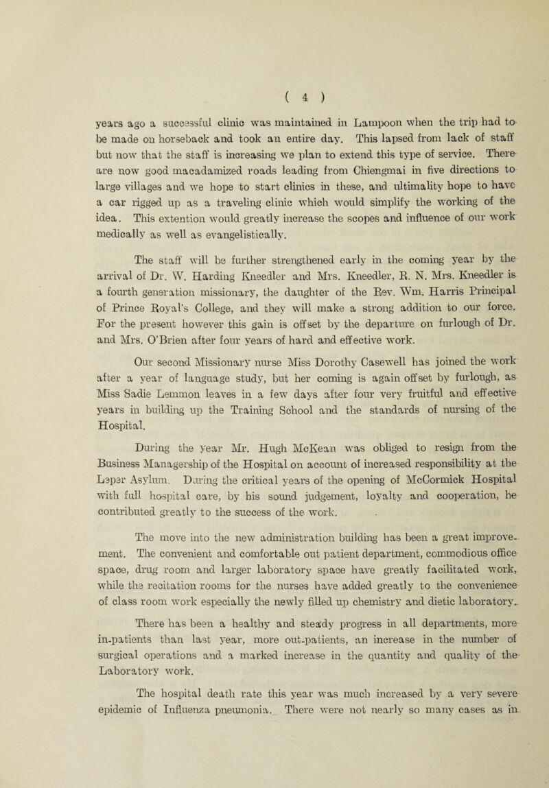 years ago a successful clinic was maintained in Lampoon when the trip had to be made on horseback and took an entire day. This lapsed from lack of staff but now that the staff is increasing we plan to extend this type of service. Them are now good macadamized roads leading from Chiengmai in five directions to large villages and we hope to start clinics in these, and ultimality hope to have a car rigged up as a traveling clinic which would simplify the working of the idea. This extention would greatly increase the scopes and influence of our work medically as well as evangelistically. The staff will be further strengthened early in the coming year by the arrival of Dr. W. Harding Kneedler and Mrs. Kneedler, R. N. Mrs. Kneedler is a fourth generation missionary, the daughter of the Rev. Wm, Harris Principal of Prince Royal’s College, and they will make a strong addition to our force. For the present however this gain is offset by the departure on furlough of Dr. and Mrs. O’Brien after four years of hard and effective work. Our second Missionary nurse Miss Dorothy Casewell has joined the work after a year of language study, but her coming is again offset by furlough, as Miss Sadie Lemmon leaves in a few days after four very fruitful and effective years in building up the Training School and the standards of nursing of the Hospital. During the year Mr. Hugh McKean was obliged to resign from the Business Managership of the Hospital on account of increased responsibility at the Leper Asylum. During the critical years of the opening of McCormick Hospital with full hospital care, by his sound judgement, loyalty and cooperation, he contributed greatly to the success of the work. The move into the new administration building has been a great improve¬ ment. The convenient and comfortable out patient department, commodious office space, drug room and larger laboratory space have greatly facilitated work, while the recitation rooms for the nurses have added greatly to the convenience of class room work especially the newdy filled up chemistry and dietic laboratory. There has been a healthy and steady progress in all departments, more in-patients than last year, more out-patients, an increase in the number of surgical operations and a marked increase in the quantity and quality of the Laboratory wrork. The hospital death rate this year was much increased by a very severe epidemic of Influenza pneumonia. There were not nearly so many cases as in