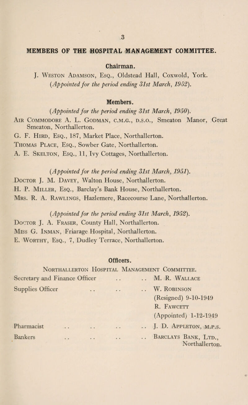 MEMBERS OF THE HOSPITAL MANAGEMENT COMMITTEE. Chairman. J. Weston Adamson, Esq., Oldstead Hall, Coxwold, York. {Appointed for the period ending 31st March, 1952). Members. [Appointed for the period ending 31st March, 1950). Air Commodore A. L. Godman, c.m.g., d.s.o., Smeaton Manor, Great Smeaton, Northallerton. G. F. Hird, Esq., 187, Market Place, Northallerton. Thomas Place, Esq., Sowber Gate, Northallerton. A. E. Skelton, Esq., 11, Ivy Cottages, Northallerton. [Appointed for the period ending 31st March, 1951). Doctor J. M. Davey, Walton House, Northallerton. H. P. Miller, Esq., Barclay’s Bank House, Northallerton. Mrs. R. A. Rawlings, Hazlemere, Racecourse Lane, Northallerton. [Appointed for the period ending 31st March, 1952). Doctor J. A. Fraser, County Hall, Northallerton. Miss G. Inman, Friarage Hospital, Northallerton. E. Worthy, Esq., 7, Dudley Terrace, Northallerton. Officers. Northallerton PIospital Management Committee. Secretary and Finance Officer . . .. M. R. Wallace Supplies Officer .. .. .. W. Robinson (Resigned) 9-10-1949 R. Fawcett (Appointed) 1-12-1949 Pharmacist .. .. .. J. D. Appleton, m.p.s. Bankers .. .. .. .. Barclays Bank, Ltd., Northallerton.