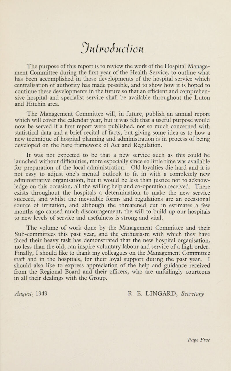 jidreSudion The purpose of this report is to review the work of the Hospital Manage¬ ment Committee during the first year of the Health Service, to outline what has been accomplished in those developments of the hospital service which centralisation of authority has made possible, and to show how it is hoped to continue these developments in the future so that an efficient and comprehen¬ sive hospital and specialist service shall be available throughout the Luton and Hitchin area. The Management Committee will, in future, publish an annual report which will cover the calendar year, but it was felt that a useful purpose would now be served if a first report were published, not so much concerned with statistical data and a brief recital of facts, but giving some idea as to how a new technique of hospital planning and administration is in process of being developed on the bare framework of Act and Regulation. It was not expected to be that a new service such as this could be launched without difficulties, more especially since so little time was available for preparation of the local administration. Old loyalties die hard and it is not easy to adjust one’s mental outlook to fit in with a completely new administrative organisation, but it would be less than justice not to acknow¬ ledge on this occasion, all the willing help and co-operation received. There exists throughout the hospitals a determination to make the new service succeed, and whilst the inevitable forms and regulations are an occasional source of irritation, and although the threatened cut in estimates a few months ago caused much discouragement, the will to build up our hospitals to new levels of service and usefulness is strong and vital. The volume of work done by the Management Committee and their Sub-committees this past year, and the enthusiasm with which they have faced their heavy task has demonstrated that the new hospital organisation, no less than the old, can inspire voluntary labour and service of a high order. Finally, I should like to thank my colleagues on the Management Committee staff and in the hospitals, for their loyal support duiing the past year. I should also like to express appreciation of the help and guidance received from the Regional Board and their officers, who are unfailingly courteous in all their dealings with the Group. August, 1949 R. E. LINGARD, Secretary