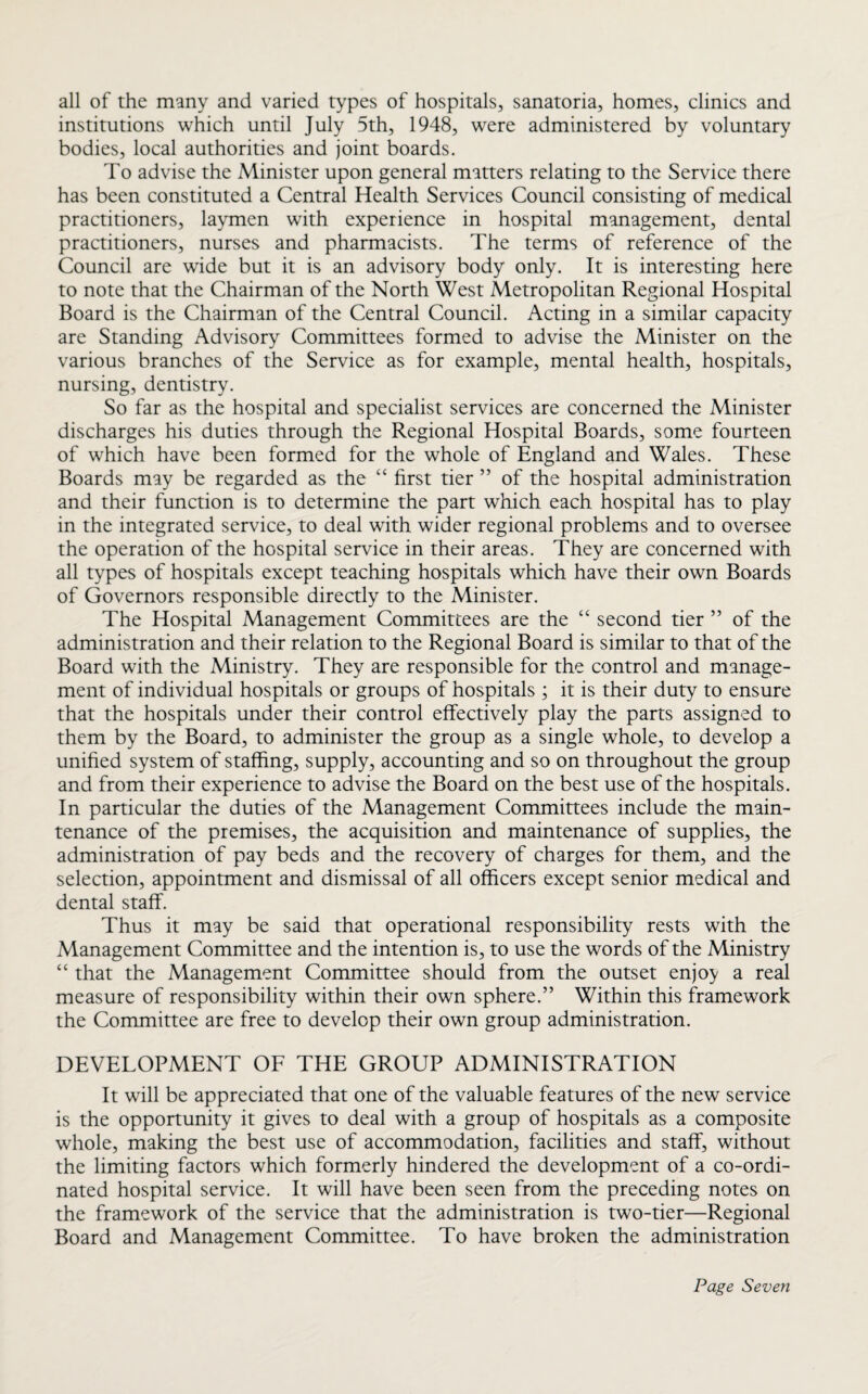 all of the many and varied types of hospitals, sanatoria, homes, clinics and institutions which until July 5th, 1948, were administered by voluntary bodies, local authorities and joint boards. To advise the Minister upon general matters relating to the Service there has been constituted a Central Health Services Council consisting of medical practitioners, laymen with experience in hospital management, dental practitioners, nurses and pharmacists. The terms of reference of the Council are wide but it is an advisory body only. It is interesting here to note that the Chairman of the North West Metropolitan Regional Hospital Board is the Chairman of the Central Council. Acting in a similar capacity are Standing Advisory Committees formed to advise the Minister on the various branches of the Service as for example, mental health, hospitals, nursing, dentistry. So far as the hospital and specialist services are concerned the Minister discharges his duties through the Regional Hospital Boards, some fourteen of which have been formed for the whole of England and Wales. These Boards may be regarded as the “ first tier ” of the hospital administration and their function is to determine the part which each hospital has to play in the integrated service, to deal with wider regional problems and to oversee the operation of the hospital service in their areas. They are concerned with all types of hospitals except teaching hospitals which have their own Boards of Governors responsible directly to the Minister. The Hospital Management Committees are the “ second tier ” of the administration and their relation to the Regional Board is similar to that of the Board with the Ministry. They are responsible for the control and manage¬ ment of individual hospitals or groups of hospitals ; it is their duty to ensure that the hospitals under their control effectively play the parts assigned to them by the Board, to administer the group as a single whole, to develop a unified system of staffing, supply, accounting and so on throughout the group and from their experience to advise the Board on the best use of the hospitals. In particular the duties of the Management Committees include the main¬ tenance of the premises, the acquisition and maintenance of supplies, the administration of pay beds and the recovery of charges for them, and the selection, appointment and dismissal of all officers except senior medical and dental staff. Thus it may be said that operational responsibility rests with the Management Committee and the intention is, to use the words of the Ministry “ that the Management Committee should from the outset enjoy a real measure of responsibility within their own sphere.” Within this framework the Committee are free to develop their own group administration. DEVELOPMENT OF THE GROUP ADMINISTRATION It will be appreciated that one of the valuable features of the new service is the opportunity it gives to deal with a group of hospitals as a composite whole, making the best use of accommodation, facilities and staff, without the limiting factors which formerly hindered the development of a co-ordi¬ nated hospital service. It will have been seen from the preceding notes on the framework of the service that the administration is two-tier—Regional Board and Management Committee. To have broken the administration