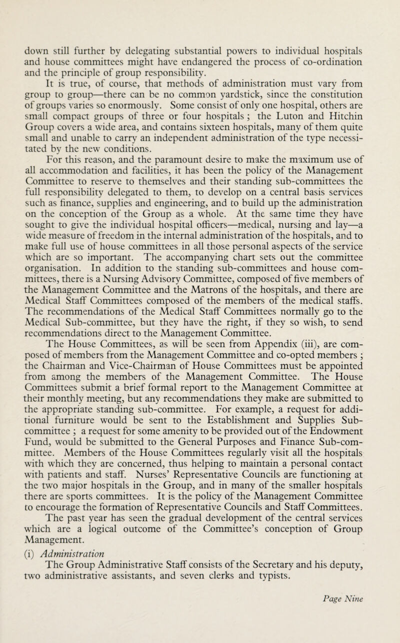 down still further by delegating substantial powers to individual hospitals and house committees might have endangered the process of co-ordination and the principle of group responsibility. It is true, of course, that methods of administration must vary from group to group—there can be no common yardstick, since the constitution of groups varies so enormously. Some consist of only one hospital, others are small compact groups of three or four hospitals ; the Luton and Hitchin Group covers a wide area, and contains sixteen hospitals, many of them quite small and unable to carry an independent administration of the type necessi¬ tated by the new conditions. For this reason, and the paramount desire to make the maximum use of all accommodation and facilities, it has been the policy of the Management Committee to reserve to themselves and their standing sub-committees the full responsibility delegated to them, to develop on a central basis services such as finance, supplies and engineering, and to build up the administration on the conception of the Group as a whole. At the same time they have sought to give the individual hospital officers—medical, nursing and lay—a wide measure of freedom in the internal administration of the hospitals, and to make full use of house committees in all those personal aspects of the service which are so important. The accompanying chart sets out the committee organisation. In addition to the standing sub-committees and house com¬ mittees, there is a Nursing Advisory Committee, composed of five members of the Management Committee and the Matrons of the hospitals, and there are Medical Staff Committees composed of the members of the medical staffs. The recommendations of the Medical Staff Committees normally go to the Medical Sub-committee, but they have the right, if they so wish, to send recommendations direct to the Management Committee. The House Committees, as will be seen from Appendix (iii), are com¬ posed of members from the Management Committee and co-opted members ; the Chairman and Vice-Chairman of House Committees must be appointed from among the members of the Management Committee. The House Committees submit a brief formal report to the Management Committee at their monthly meeting, but any recommendations they make are submitted to the appropriate standing sub-committee. For example, a request for addi¬ tional furniture would be sent to the Establishment and Supplies Sub¬ committee ; a request for some amenity to be provided out of the Endowment Fund, would be submitted to the General Purposes and Finance Sub-com¬ mittee. Members of the House Committees regularly visit all the hospitals with which they are concerned, thus helping to maintain a personal contact with patients and staff. Nurses’ Representative Councils are functioning at the two major hospitals in the Group, and in many of the smaller hospitals there are sports committees. It is the policy of the Management Committee to encourage the formation of Representative Councils and Staff Committees. The past year has seen the gradual development of the central services which are a logical outcome of the Committee’s conception of Group Management. (i) Administration The Group Administrative Staff consists of the Secretary and his deputy, two administrative assistants, and seven clerks and typists.